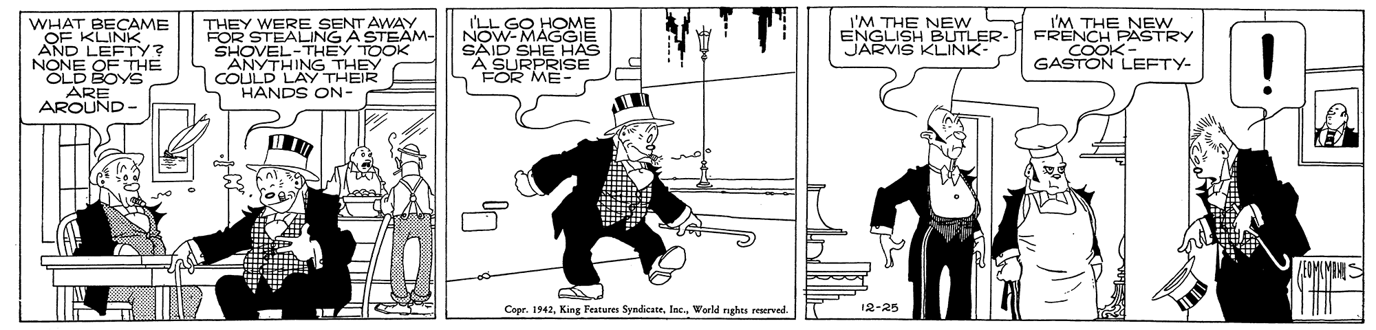 Fiction OCR: I'LL GO HOME NOW-MAGGIE SAID SHE HAS I'M THE NEw ENGLISH BUTLER- JARVIS KLINK- WHAT BECAME OF KLINK AND LEFTY? NONE OF TTHE OLD BOYS ARE AROUND THEY WERE SENT AWAY FOR STEALING A STEAM- SHOVEL-THEY TOOK ANYTHING THEY COULD LAY THEIR HANDS ON- THE NEW FRENCH PASTRY COOK GASTON LEFTY- FOR A SU MES Copr. 1942World rghts reserved 12-25 ? I'LL GO HOME NOW-MAGGIE SAID SHE HAS I'M THE NEw ENGLISH BUTLER- JARVIS KLINK- WHAT BECAME OF KLINK AND LEFTY? NONE OF TTHE OLD BOYS ARE AROUND THEY WERE SENT AWAY FOR STEALING A STEAM- SHOVEL-THEY TOOK ANYTHING THEY COULD LAY THEIR HANDS ON- THE NEW FRENCH PASTRY COOK GASTON LEFTY- FOR A SU MES Copr. 1942King Features SyndicateWorld rghts reserved 12-25 ?
