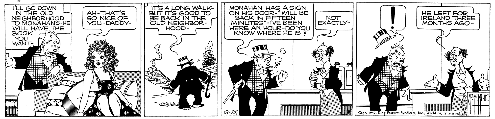 Fiction OCR: I'LL GO DOWN IN THE OLD NEIGHBORHOOD TO MONAHANS-HE WILL HAVE THE BOOK YOU WANT- ITS A LONG WALK- BUT IT'S GOOD TO BACK IN THE OLD NEIGHBOR- HOOD- MONAHAN HAS A SIGN ON H BACK IN FIÈTEEN MINUTES"-IVE BEEN HERE AN HOUR-DO YOU KNOW WHERE HE IS ? S DOOR-"WILL BE AH-THAT'S SO NICE OF YOU DADDY- NOT EXACTLY- HE LEFT FOR IRELAND THREE MONTHS AGO- 12-26 Copr. 1942. King Features SyndicateWorld rights reserved. I'LL GO DOWN IN THE OLD NEIGHBORHOOD TO MONAHANS-HE WILL HAVE THE BOOK YOU WANT- ITS A LONG WALK- BUT IT'S GOOD TO BACK IN THE OLD NEIGHBOR- HOOD- MONAHAN HAS A SIGN ON H BACK IN FIÈTEEN MINUTES"-IVE BEEN HERE AN HOUR-DO YOU KNOW WHERE HE IS ? S DOOR-"WILL BE AH-THAT'S SO NICE OF YOU DADDY- NOT EXACTLY- HE LEFT FOR IRELAND THREE MONTHS AGO- 12-26 Copr. 1942. King Features SyndicateWorld rights reserved.