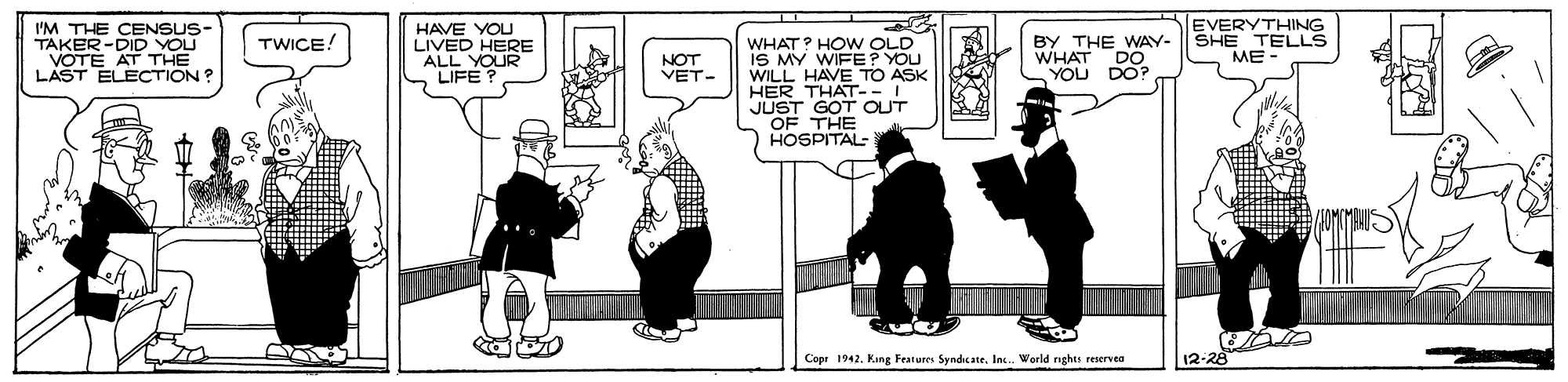 Design OCR: EVERYTHING I'M THE CENSUS- TAKER-DID YOU AT THE HAVE YOU LIVED HERE AEQUR BY THE WAY- | SHE TELLS WHAT YOU TWICE! WHAT? HO W OLD IS MY WIFE? YOU WILL HAVE TO ASK HER THAT-- JUST GOT OUT OF THE HOSPITAL- ME - YOTE ECTION? NOT VET- DO DO? Copr 1942. Fang Fraturrs Syndeate. In. World nghts reservea 12-28 EVERYTHING I'M THE CENSUS- TAKER-DID YOU AT THE HAVE YOU LIVED HERE AEQUR BY THE WAY- | SHE TELLS WHAT YOU TWICE! WHAT? HO W OLD IS MY WIFE? YOU WILL HAVE TO ASK HER THAT-- JUST GOT OUT OF THE HOSPITAL- ME - YOTE ECTION? NOT VET- DO DO? Copr 1942. Fang Fraturrs Syndeate. In. World nghts reservea 12-28