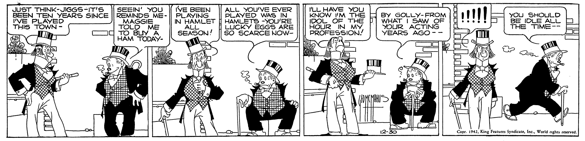 Illustration OCR: VE BEEN BEEN TEN YEARS SINCE REMINDS ME- PLAYING IN HAMLET ALL SEASON! ALL YOU'VE EVER PLAYED WNAS IN HAMLETS -YOU'RE LUCKY EGGS ARE SO SCARCE NOW- JUST THINK-JIGGS-IT'S SEEIN' YOU MAGGIE TOLD ME od TO BUY A HAM TODAY. ILL HAVE YOU KNOW IM THE IDOL OF THE HOUR IN MY PROFESSION! BY GOLLY- FROM WHAT I SAW OF YOUR ACTING YEARS AGO -- YOU SHOULD BE IDLE ALL THE TIME-- I'VE PLAYED THIS TOWN - 12-30 Ceer. 1942World nghts reserved. VE BEEN BEEN TEN YEARS SINCE REMINDS ME- PLAYING IN HAMLET ALL SEASON! ALL YOU'VE EVER PLAYED WNAS IN HAMLETS -YOU'RE LUCKY EGGS ARE SO SCARCE NOW- JUST THINK-JIGGS-IT'S SEEIN' YOU MAGGIE TOLD ME od TO BUY A HAM TODAY. ILL HAVE YOU KNOW IM THE IDOL OF THE HOUR IN MY PROFESSION! BY GOLLY- FROM WHAT I SAW OF YOUR ACTING YEARS AGO -- YOU SHOULD BE IDLE ALL THE TIME-- I'VE PLAYED THIS TOWN - 12-30 Ceer. 1942King Features SyndicateWorld nghts reserved.