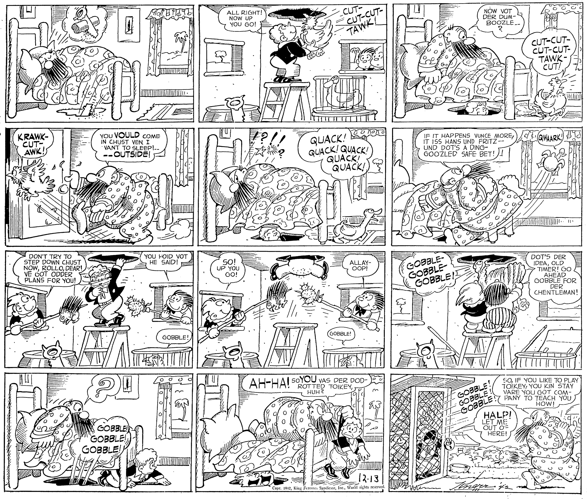 Font OCR: ALL RIGHT! NOW UP YOU GO! CUT CUT-CUT- NOW VOT DER DUM- BOOZLÉTAWK! CUT-CUT- CUT-CUT- TAWK - CUT! KRAWK- CUT AWK! YOU VOULD COME IN CHUST QUACK! QUACK! QUACK! QUACK! QUACK! TO SLEEPI.. --OUTSIDE! IF IT HAPPENS VUNCE MORE IT 155 HANS UND FRITZ-- S UND DOT'S A DING- GOOZLED SAFE BET!)! GWAARK DON'T TRY TO STEP DOWN CHUST ROLLODEAR YOU HOID VOT HE SAID! E NOOT ODDER PLANS FOR YOU! 5O! UP YOU GO! GOBBLE- GOBBLE- GOBBLEI ALLAY- OOPI DOT'S DER IDEAOLD TIMER! GO AHEAD GOBBLE FOR DER CHENTLEMAN! GOBBLE! GOBBLE! AH-HAI SOYOU VAS DER DOD- ROTTED TOIKEYHUH GOBBLE! GOBBLE! SOIF YOU LIKE TO PLAY TOIKEYYOU KIN STAY VARE YOU GOT COM- PANY TO TEACH YOU HOW! GOBBLE GOBBLE! GOBBLE! GOBBLE HALP! LET ME OUT O= HERE! 12-13 Cepr. 1B17Warl sights reiervel UNM ALL RIGHT! NOW UP YOU GO! CUT CUT-CUT- NOW VOT DER DUM- BOOZLÉTAWK! CUT-CUT- CUT-CUT- TAWK - CUT! KRAWK- CUT AWK! YOU VOULD COME IN CHUST QUACK! QUACK! QUACK! QUACK! QUACK! TO SLEEPI.. --OUTSIDE! IF IT HAPPENS VUNCE MORE IT 155 HANS UND FRITZ-- S UND DOT'S A DING- GOOZLED SAFE BET!)! GWAARK DON'T TRY TO STEP DOWN CHUST ROLLODEAR YOU HOID VOT HE SAID! E NOOT ODDER PLANS FOR YOU! 5O! UP YOU GO! GOBBLE- GOBBLE- GOBBLEI ALLAY- OOPI DOT'S DER IDEAOLD TIMER! GO AHEAD GOBBLE FOR DER CHENTLEMAN! GOBBLE! GOBBLE! AH-HAI SOYOU VAS DER DOD- ROTTED TOIKEYHUH GOBBLE! GOBBLE! SOIF YOU LIKE TO PLAY TOIKEYYOU KIN STAY VARE YOU GOT COM- PANY TO TEACH YOU HOW! GOBBLE GOBBLE! GOBBLE! GOBBLE HALP! LET ME OUT O= HERE! 12-13 Cepr. 1B17Kieg Fraire. SyalirateWarl sights reiervel UNM