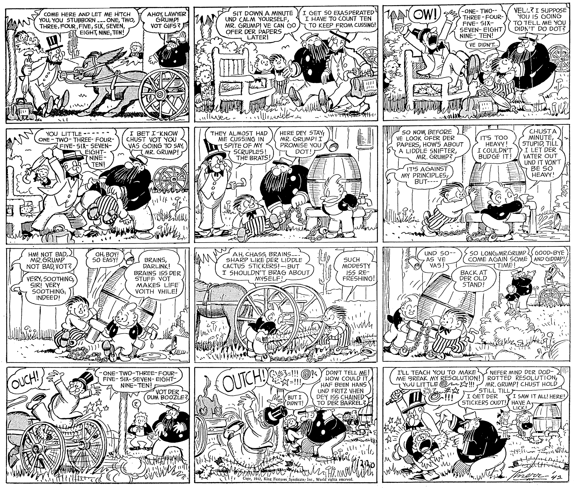 Parallel OCR: OW! -ONE- TWO-- THREE -FOUR- FIVE- SIX- SEVEN- EIGHT NINE- TEN! VELL?I SUPPOSE YOU IS GOING TO TELL ME YOU DIDN'T DO DOT? COME HERE AND LET ME HITCH YOUTEN! AHOYLAWYER GRUMP! VOT GIFS? SIT DOWN A MINUTE UND CALM YOURSELFMR. GRUMP! V? CAN G0 OFER DER PAPERS LATERI I GET SO EXASPERATED I HAVE TO COUNT TEN TO KEEP FROM CUSSING! AN VE DIDN'T.) YOU LITTLE------ ONE - TWO- THREE- FOUR- FIVE-SIX- SEVEN- EIGHT- NINE- TEN! I BET I-KNOW CHUST VOT YOU VAS GOING TO SAYMR. GRUMP! THEY ALMOST HAD ME CUSSING IN SPITE OF MY SCRUPLES! THE BRATS! HERE DEY STAY MR. GRUMPII PROMISE YOU DOT! SO NOWBEFORE VE LOOK OFER DER PAPERSHOW'S ABOUT A LIDDLE SNIFTERMR. GRUMP? IT'S TOO HEAVY! I COULDN'T BUDGE IT! CHUSTA MINUTETILL I LET DER VATER OUT UND IT VON'T BE SO HEAVY! 3. IT'S AGAINST MY PRINCIPLESBUT---- 50 LONGMR.GRUMP GOOD-BYE HM! NOT BAD- MR. GRUMP NOT BADVOT? AHBRAINS- SHARP LIKE DER LIDDLE CACTUS STICKÉRS!-BUT I SHOULDN'T BRAG ABOUT MYSELF! UND 50-- AS VE VAS! OHBOY! 50 EASY! COME AGAIN SOME AND GIDDAP! BRAINSDARLINK! BRAINS ISS DER STUFF VOT MAKES LIFE VOITH VHILE! SUCH MODESTY 1SS RE- FRESHING! TIME! BACK AT DER OLD STAND! VERYSIR! VERY SOOTHING INDEED! wieli tifth IG3=!!! O! Y DON'T TELL ME! HOW COULD IT HAF BEEN HANS UND FRITZ VHEN DEY ISS CHAINED TO DER BARRELZ I'LL TEACH YOU TO MAKE NEFER MIND DER DOD- ME BREAK MY RESOLUTION!) ROTTED RESOLUTIONYUU LITTLE On!! MR. GRUMPI CHUST HOLD STILL TILL INO!! I GET DER K I SAW IT ALL! HERE! STICKERS OUDT! HAVE A -ONE-TWO-THREE-FOUR- FIVE- SIX-SEVEN- EIGHT- NINE-TEN! OUTCHD OUCH! =!!! EZ#A VOT DER DUM BOOZLE? EK BUT I DIDN'T! LICK! LICK! CoprWeeld' rights SErved. OW! -ONE- TWO-- THREE -FOUR- FIVE- SIX- SEVEN- EIGHT NINE- TEN! VELL?I SUPPOSE YOU IS GOING TO TELL ME YOU DIDN'T DO DOT? COME HERE AND LET ME HITCH YOUYOU STUBBORN .-- ONETEN! AHOYLAWYER GRUMP! VOT GIFS? SIT DOWN A MINUTE UND CALM YOURSELFMR. GRUMP! V? CAN G0 OFER DER PAPERS LATERI I GET SO EXASPERATED I HAVE TO COUNT TEN TO KEEP FROM CUSSING! AN VE DIDN'T.) YOU LITTLE------ ONE - TWO- THREE- FOUR- FIVE-SIX- SEVEN- EIGHT- NINE- TEN! I BET I-KNOW CHUST VOT YOU VAS GOING TO SAYMR. GRUMP! THEY ALMOST HAD ME CUSSING IN SPITE OF MY SCRUPLES! THE BRATS! HERE DEY STAY MR. GRUMPII PROMISE YOU DOT! SO NOWBEFORE VE LOOK OFER DER PAPERSHOW'S ABOUT A LIDDLE SNIFTERMR. GRUMP? IT'S TOO HEAVY! I COULDN'T BUDGE IT! CHUSTA MINUTETILL I LET DER VATER OUT UND IT VON'T BE SO HEAVY! 3. IT'S AGAINST MY PRINCIPLESBUT---- 50 LONGMR.GRUMP GOOD-BYE HM! NOT BAD- MR. GRUMP NOT BADVOT? AHBRAINS- SHARP LIKE DER LIDDLE CACTUS STICKÉRS!-BUT I SHOULDN'T BRAG ABOUT MYSELF! UND 50-- AS VE VAS! OHBOY! 50 EASY! COME AGAIN SOME AND GIDDAP! BRAINSDARLINK! BRAINS ISS DER STUFF VOT MAKES LIFE VOITH VHILE! SUCH MODESTY 1SS RE- FRESHING! TIME! BACK AT DER OLD STAND! VERYSIR! VERY SOOTHING INDEED! wieli tifth IG3=!!! O! Y DON'T TELL ME! HOW COULD IT HAF BEEN HANS UND FRITZ VHEN DEY ISS CHAINED TO DER BARRELZ I'LL TEACH YOU TO MAKE NEFER MIND DER DOD- ME BREAK MY RESOLUTION!) ROTTED RESOLUTIONYUU LITTLE On!! MR. GRUMPI CHUST HOLD STILL TILL INO!! I GET DER K I SAW IT ALL! HERE! STICKERS OUDT! HAVE A -ONE-TWO-THREE-FOUR- FIVE- SIX-SEVEN- EIGHT- NINE-TEN! OUTCHD OUCH! =!!! EZ#A VOT DER DUM BOOZLE? EK BUT I DIDN'T! LICK! LICK! CoprKing Features Syndicate: Ine.Weeld' rights SErved.