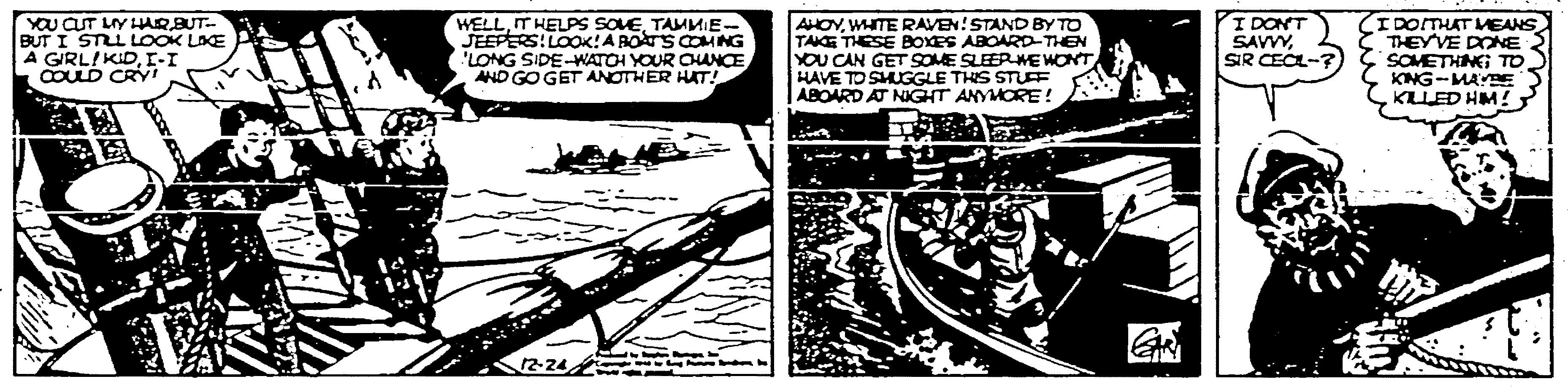 Illustration OCR: YOU CUT LIY HAQBUT- BUT I STLL LOOK LAE A GIRLIKIDI-I COULD CRi WELLTAMMIE- JEEPERS: LOO!A BOATS COMNG LONG SIDE-WATOH YOUR CHANCEAND GOGET ANOTHER HAT! AHOYWHITE RAVEN!STAND BY TO TAKE THESE BOXES ABOARD-THEN YOU CAN GET SOME SLEERMEWONT HAVE TO SHUGGLE THS STUEF ABOARD AT NIGHT ANYMORE! I DONT SAVVYSIR CECL-? IDOTHAT MEANS THEYVE DONE SOMETHINGG TO KING-MAYBE KL ED HM! YOU CUT LIY HAQBUT- BUT I STLL LOOK LAE A GIRLIKIDI-I COULD CRi WELLIT HELPS SOVETAMMIE- JEEPERS: LOO!A BOATS COMNG LONG SIDE-WATOH YOUR CHANCEAND GOGET ANOTHER HAT! AHOYWHITE RAVEN!STAND BY TO TAKE THESE BOXES ABOARD-THEN YOU CAN GET SOME SLEERMEWONT HAVE TO SHUGGLE THS STUEF ABOARD AT NIGHT ANYMORE! I DONT SAVVYSIR CECL-? IDOTHAT MEANS THEYVE DONE SOMETHINGG TO KING-MAYBE KL ED HM!