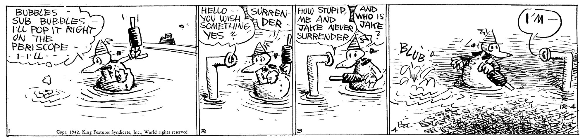 Illustration OCR: SURREN-HOw STUPIDAND WHO IS HELLO YOU WISH SOMETHING YES ? ME AND JAKE NEVER JAKE SURRENDERBUBBLES SUB BUBBLES I'LL POP IT RIGHT ON THE PERISCOPE 1-1L-- DER BLUBWorld ights reserved. SURREN-HOw STUPIDAND WHO IS HELLO YOU WISH SOMETHING YES ? ME AND JAKE NEVER JAKE SURRENDERBUBBLES SUB BUBBLES I'LL POP IT RIGHT ON THE PERISCOPE 1-1L-- DER BLUBCopr. 1942King Features SyndicateWorld ights reserved.