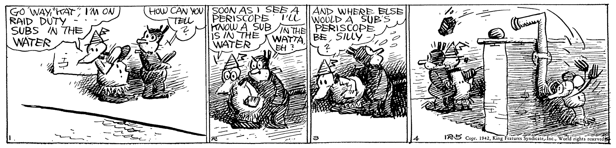 Art OCR: HOW CAN YOU SOON AS ) SEE A TEL AND WHERE ELSE WOULD A SUB'S GO WAYIM ON RAID DUTY - SUBS IN THE WATER PERISCOPE TiL MKNOW A SUB IN THE PERISCOPE is IN THE WATER WATTA BESILLÝ - EH ? IRS Copr. 1942World rights reserved HOW CAN YOU SOON AS ) SEE A TEL AND WHERE ELSE WOULD A SUB'S GO WAYIM ON RAID DUTY - SUBS IN THE WATER PERISCOPE TiL MKNOW A SUB IN THE PERISCOPE is IN THE WATER WATTA BESILLÝ - EH ? IRS Copr. 1942King Fratures Syndicate. Inc.World rights reserved