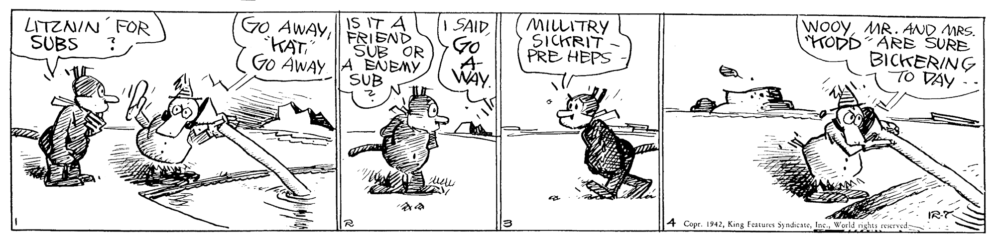 Art OCR: IS IT A FRIEND SUB OR Go AWAY A ENEMY SUB I SAID Go A- WAY. MILLITRY SICKRIT PRE HEPS WooyMR. AND MRS. TODD ARE SURE BICKERING TO DAY LITZNIN FOR SUBS GO AWAY?? IR 4 Copr. 1942World rights reerved- IS IT A FRIEND SUB OR Go AWAY A ENEMY SUB I SAID Go A- WAY. MILLITRY SICKRIT PRE HEPS WooyMR. AND MRS. TODD ARE SURE BICKERING TO DAY LITZNIN FOR SUBS GO AWAY?? IR 4 Copr. 1942King Features Sy ndicateWorld rights reerved-