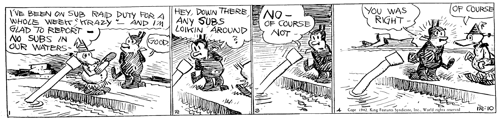 Parallel OCR: OF COURSE YOu WAS RIGHT HEYDOWN THERE NOF COURSE I'VE BEEN ON SUB RAID DUTY FOR A WHOLE WEEtT'tTRAZY - AND In GLAD TO REPORT NO SUBS IN OUR WATERS- ANY SUBS LOIKIN'ÅROUND NOT GOOD 4 Copr 1942World rights reserved IR:10 OF COURSE YOu WAS RIGHT HEYDOWN THERE NOF COURSE I'VE BEEN ON SUB RAID DUTY FOR A WHOLE WEEtT'tTRAZY - AND In GLAD TO REPORT NO SUBS IN OUR WATERS- ANY SUBS LOIKIN'ÅROUND NOT GOOD 4 Copr 1942King Features SyndicateWorld rights reserved IR:10