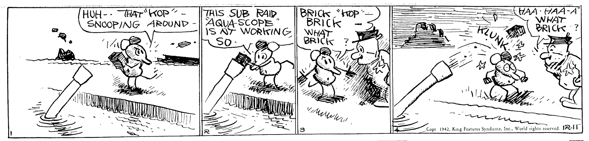 Rectangle OCR: HAA HAA-A WHAT TRIS SUB RAID AQUA SCOPE IS NT WORKING so BRICKtrOP BRICK WHAT BRICK ? BRICK HUH-THAT KOP? SNOOPING AROUND RLUNK. Copt 1942World rights reserved. IR-1T HAA HAA-A WHAT TRIS SUB RAID AQUA SCOPE IS NT WORKING so BRICKtrOP BRICK WHAT BRICK ? BRICK HUH-THAT KOP? SNOOPING AROUND RLUNK. Copt 1942Kung Features SyndicateWorld rights reserved. IR-1T