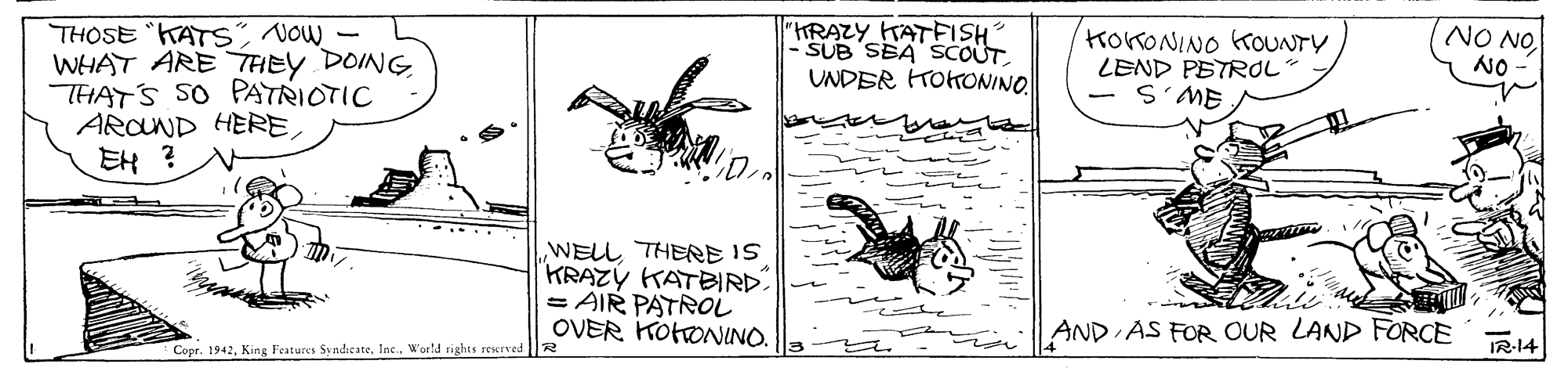 Illustration OCR: "HRAZY KATFISH SUB SBA SCOUT THOSE KATSNOW WHAT ARE THEY DOING THATS SO PATRIOTIC ARCND HERE EH ? KokONINO KOUNTY LEND PETROL - S'ME NO NO NO UNDER TOKONINO. WELL THERE IS KRAZÝ KATBIRD. = AIR PATROL OVER KOHONINO. AND AS FOR OUR LAND FORCE Copr. 1942Ine. World rights reserved IR-14 "HRAZY KATFISH SUB SBA SCOUT THOSE KATSNOW WHAT ARE THEY DOING THATS SO PATRIOTIC ARCND HERE EH ? KokONINO KOUNTY LEND PETROL - S'ME NO NO NO UNDER TOKONINO. WELL THERE IS KRAZÝ KATBIRD. = AIR PATROL OVER KOHONINO. AND AS FOR OUR LAND FORCE Copr. 1942King Features SyndicateIne. World rights reserved IR-14