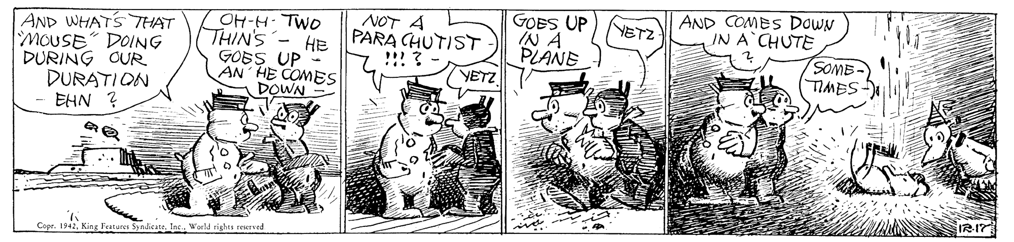 Parallel OCR: GOES UP IN A PLANE AND COMES DowN IN A CHUTE NETZ OH-H- TWO THIN'S - HE GOES UP - AN HE COMES DOWN NOT A PARA CHUTIST !!! ? AND WHATS THAT DOING MOUSE DURING OUR DURATION EHN ? SOME TIMES YETZ Copr. 1942World rights reserved GOES UP IN A PLANE AND COMES DowN IN A CHUTE NETZ OH-H- TWO THIN'S - HE GOES UP - AN HE COMES DOWN NOT A PARA CHUTIST !!! ? AND WHATS THAT DOING MOUSE DURING OUR DURATION EHN ? SOME TIMES YETZ Copr. 1942King Features SyndicateWorld rights reserved