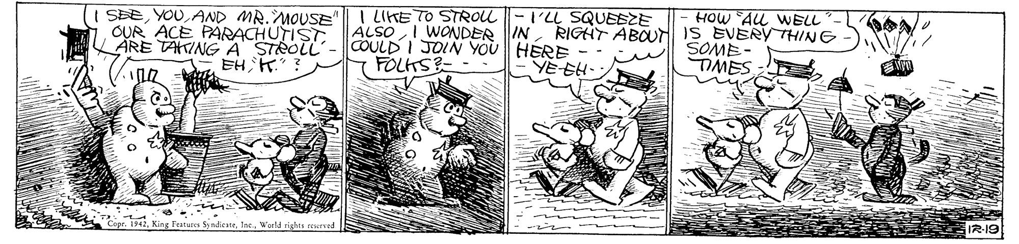Illustration OCR: SBEAND MR.MOUSE OUR ACE PARACHUTISTARE TAINGA STROLL 4?H? I LIHE TO STROLL |-I'LL SQUEEZE ALSO COULD I JOIN YOU HERE FOLTS HOW AL WELL RIGHT ABOt IS EVERYTHING SOME TIMES | WONDER IN YE EH 12-19 pr. 1942World rights rewrved SBEAND MR.MOUSE OUR ACE PARACHUTISTARE TAINGA STROLL 4 ? H ? I LIHE TO STROLL |-I'LL SQUEEZE ALSO COULD I JOIN YOU HERE FOLTS HOW AL WELL RIGHT ABOt IS EVERYTHING SOME TIMES | WONDER IN YE EH 12-19 pr. 1942King Features SyndicateWorld rights rewrved