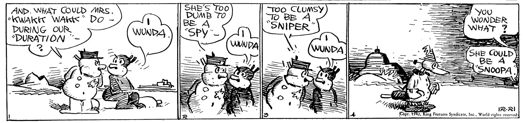 Parallel OCR: AND. WHAT COULD MRS. KWAKK WAKK DO DURING OUR 'DURATION SHE'S TOO DUMB TO BE A SPY TOO CLUMSY TO BE A "SNIPER You WONDER WHAT ? WUNDA (WUNDA WUNDA SHE COULD BE 4 SNOOPA. IR-RI Copr. 1942World rights reserved- AND. WHAT COULD MRS. KWAKK WAKK DO DURING OUR 'DURATION SHE'S TOO DUMB TO BE A SPY TOO CLUMSY TO BE A "SNIPER You WONDER WHAT ? WUNDA (WUNDA WUNDA SHE COULD BE 4 SNOOPA. IR-RI Copr. 1942King Features SyndicateWorld rights reserved-