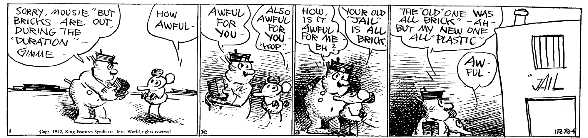 Rectangle OCR: YOUR OLD JAIL THE OLD"ONE WAS ALL BRICK IS ALL BUT MY NEW ONE to HOWAWFUL FOR YOU ALSO AWFUL FOR YOU AH- SORRYMOUSIE"BUT BRICKS ARE OUT DURING THE 'DURATION GIMME HOW AWFUL- AWFUL FOR ME BRICK ALi-PLASTICS EH Aw- FUL AIL IRR4 Çopr. 1942King Features Syndicate. Inc. World rights reserved YOUR OLD JAIL THE OLD"ONE WAS ALL BRICK IS ALL BUT MY NEW ONE to HOWAWFUL FOR YOU ALSO AWFUL FOR YOU AH- SORRYMOUSIE"BUT BRICKS ARE OUT DURING THE 'DURATION GIMME HOW AWFUL- AWFUL FOR ME BRICK ALi-PLASTICS EH Aw- FUL AIL IRR4 Çopr. 1942King Features Syndicate. Inc. World rights reserved