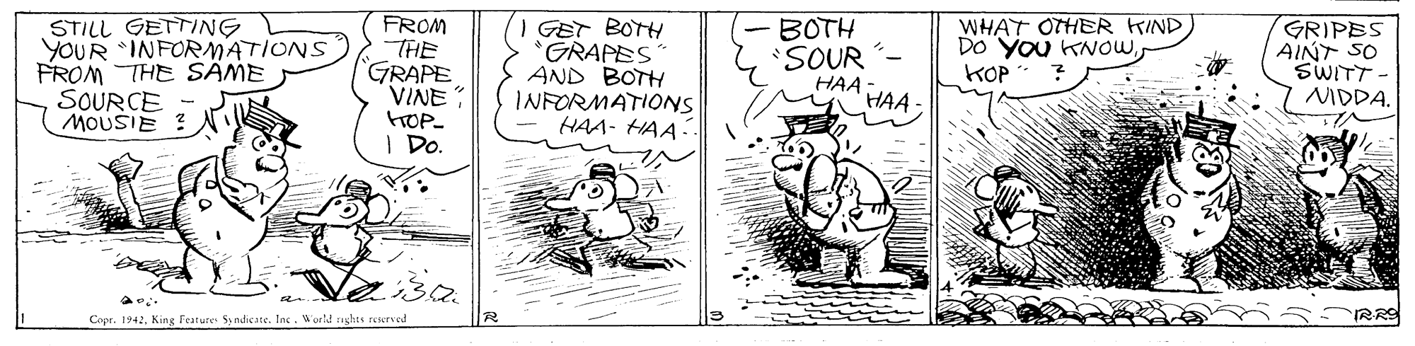 Illustration OCR: STILL GETTING YOUR INFORMATIONS FROM THE SAME SOURCE MOUSIE ? N FROM THE GRAPE VINE: GET BOTH *GRAPES AND BOTH INFORMATIONS HAA- HAA-. BOTH SOUR HAA WHAT OTHER FIND DO YOu KNOWKOP GRIPES AINT SO SWITT NIDDA. HAA. FOP- I Do. Copr. 1942Ine . World saghts reserved RRO STILL GETTING YOUR INFORMATIONS FROM THE SAME SOURCE MOUSIE ? N FROM THE GRAPE VINE: GET BOTH *GRAPES AND BOTH INFORMATIONS HAA- HAA-. BOTH SOUR HAA WHAT OTHER FIND DO YOu KNOWKOP GRIPES AINT SO SWITT NIDDA. HAA. FOP- I Do. Copr. 1942King Festure Sy ndie ateIne . World saghts reserved RRO