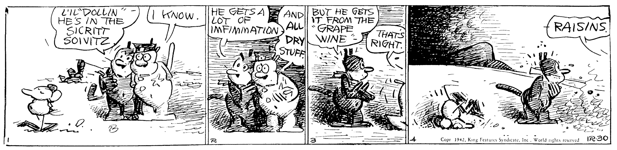 Drawing OCR: L'IL DOLLIN HE'S IN THE SICRITT ŠOIVITZ HE GETSA LOT OF IMFIMMATION AND BUT HE GETS IT FROM THE ALL KNOW. GRAPE RAISINS DRY WINE STUFF THATS RIGHT. Copr 1942Inc. World sights rewrved IR30 L'IL DOLLIN HE'S IN THE SICRITT ŠOIVITZ HE GETSA LOT OF IMFIMMATION AND BUT HE GETS IT FROM THE ALL KNOW. GRAPE RAISINS DRY WINE STUFF THATS RIGHT. Copr 1942King Featurea SyndicateInc. World sights rewrved IR30