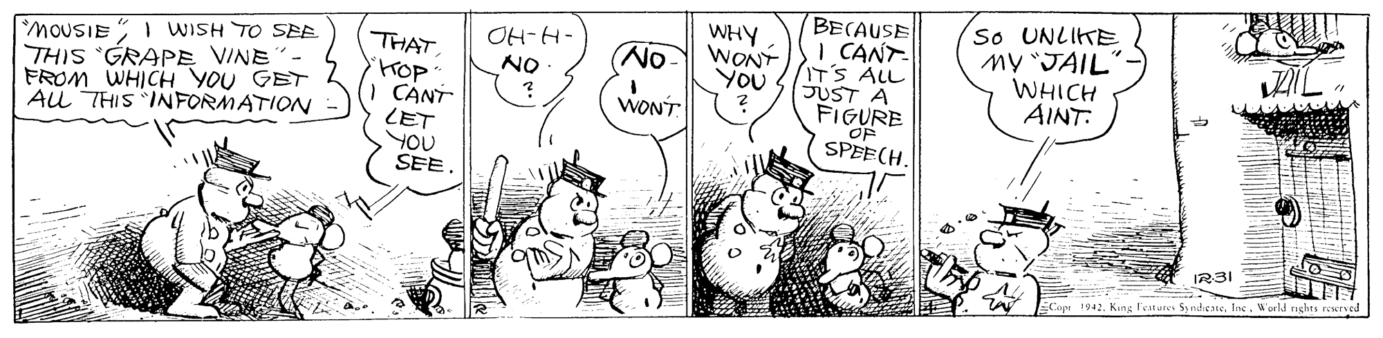 Happy OCR: So UNLIKE MY JAIL" WHICH AINT: BECAUSE OH-H- ON WHY WONT YOU MOUSIE I WISH TO SEE THIS GRAPE VINE FROM WHICH YOU GET AU THIS INFORMATION THAT HOP CANT LET YOU SEE. I CANT- IT'S ALL JUST A FIGURE OF SPEECH. (No- WONT IR3I Copr 1942. Kung Festures Sy ndieaneWorld nghts resrve So UNLIKE MY JAIL" WHICH AINT: BECAUSE OH-H- ON WHY WONT YOU MOUSIE I WISH TO SEE THIS GRAPE VINE FROM WHICH YOU GET AU THIS INFORMATION THAT HOP CANT LET YOU SEE. I CANT- IT'S ALL JUST A FIGURE OF SPEECH. (No- WONT IR3I Copr 1942. Kung Festures Sy ndieaneWorld nghts resrve
