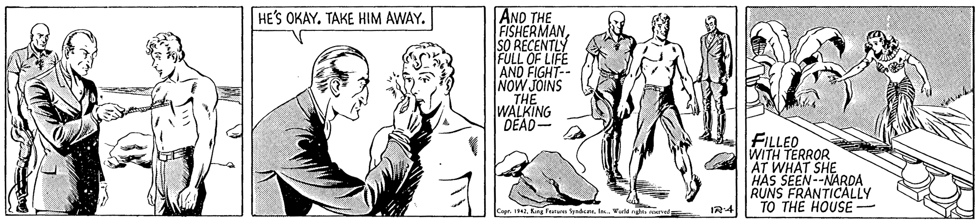 Font OCR: AND THE FISHERMANSO RECENTLY FULL OF LIFE AND FIGHT-- NOW JOINS THE WALKING DEAD- HE'S OKAY. TAKE HIM AWAY. FILLED WITH TERROR AT WHAT SHE HAS SEEN--NARD? RUNS FRANTICALLY TO THE HOUSE Copt. 1942la. Warld rghes eved IR4 AND THE FISHERMANSO RECENTLY FULL OF LIFE AND FIGHT-- NOW JOINS THE WALKING DEAD- HE'S OKAY. TAKE HIM AWAY. FILLED WITH TERROR AT WHAT SHE HAS SEEN--NARD? RUNS FRANTICALLY TO THE HOUSE Copt. 1942King Feature Syndctela. Warld rghes eved IR4