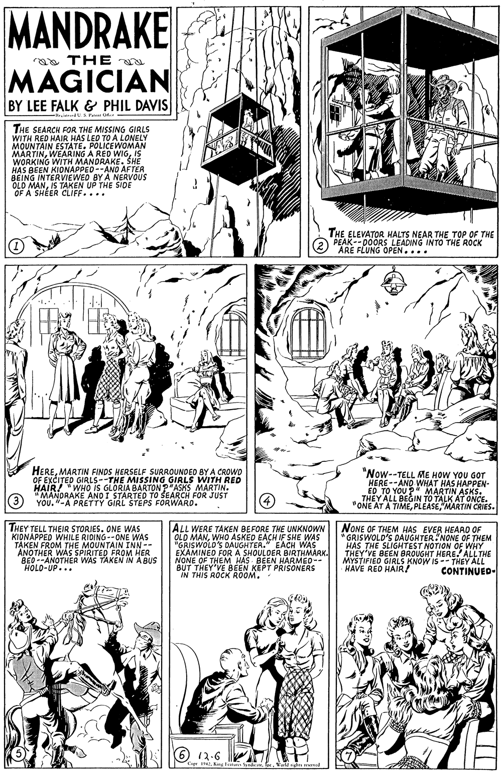 Line OCR: MANDRAKE raa THE MAGICIAN BY LEE FALK & PHIL DAVIS Hesitrind U S Peeni Od THE SEARCH FOR THE MISSING GIRLS WITH RED HAIR HAS LEO TO A LONELY MOUNTAIN ESTATE. POLICEWOMAN MARTINIS WORKING WITH MANDRAKE. SHE HAS BEEN KIONAPPED --ANO AFTER BEING INTERVIEWED BY A NERVOUS OLO MANIS TAKEN UP THE SIDE OF A SHÉER CLIFF.... THE ELEVATOR HALTS NEAR THE TOP OF THE PEAK-- D0ORS LEADING INTO THE ROCK ARE FLUNG OPEN.... HEREMARTIN FINDS HERSELF SURROUNDED BYA CROWO OF EXCITED GIRLS--THE MISSING GIRLS WITH RED "WHO IS GLORIA BARTON?"ASKS MARTIN. "MANDRAKE AND I STARTED TO SEARCH FOR JUST YOU. "-A PRETTY GIRL STEPS FORWARD. "Now--TELL ME HOW YOU GOT HERE--AND WHAT HAS HAPPEN- ED TO YOU ?" MARTIN ASKS. THEY ALL BEGIN TO TALK AT ONCE. "ONE AT A TIME"MARTIN CRIES. (3 THEY TELL THEIR STORIES. ONE WAS KIDNAPPED WHILE RIDING--ONE WAS TAKEN FROM THE MOUNTAIN INN-- ANOTHER WAS SPIRITED FROM HER BED--ANOTHER WAS TAKEN IN A BUS HOLO-UP... ALL WERE TAKEN BEFORE THE UNKNOWN OLD MANWHO ASKED EACH IF SHE WAS "GRISWOLD'S DAUGHTER." EACH WAS EXAMINED FOR A SHOULDER BIRTHMARK. NONE OF THEM HAS BEEN HARMED-- BUT THEY'VE BEEN KEPT PRISONERS IN THIS ROCK ROOM. NONE OF THEM HAS EVER HEARD OF "GRISWOLD'S DAUGHTER"NONE OF THEM HAS THE SLIGHTEST NOTION OF WHY THEY'VE BEEN BROUGHT HERE. ALLTHE MYSTIFIEO GIRLS KNOW IS -- THEY ALL HAVE RED HAIR! CONTINUED- 12.6 Car 142 Kine lestunn Sinlsus. os. aild idas served MANDRAKE raa THE MAGICIAN BY LEE FALK & PHIL DAVIS Hesitrind U S Peeni Od THE SEARCH FOR THE MISSING GIRLS WITH RED HAIR HAS LEO TO A LONELY MOUNTAIN ESTATE. POLICEWOMAN MARTINWEARING A RED WIGIS WORKING WITH MANDRAKE. SHE HAS BEEN KIONAPPED --ANO AFTER BEING INTERVIEWED BY A NERVOUS OLO MANIS TAKEN UP THE SIDE OF A SHÉER CLIFF.... THE ELEVATOR HALTS NEAR THE TOP OF THE PEAK-- D0ORS LEADING INTO THE ROCK ARE FLUNG OPEN.... HEREMARTIN FINDS HERSELF SURROUNDED BYA CROWO OF EXCITED GIRLS--THE MISSING GIRLS WITH RED "WHO IS GLORIA BARTON?"ASKS MARTIN. "MANDRAKE AND I STARTED TO SEARCH FOR JUST YOU. "-A PRETTY GIRL STEPS FORWARD. "Now--TELL ME HOW YOU GOT HERE--AND WHAT HAS HAPPEN- ED TO YOU ?" MARTIN ASKS. THEY ALL BEGIN TO TALK AT ONCE. "ONE AT A TIME"MARTIN CRIES. (3 THEY TELL THEIR STORIES. ONE WAS KIDNAPPED WHILE RIDING--ONE WAS TAKEN FROM THE MOUNTAIN INN-- ANOTHER WAS SPIRITED FROM HER BED--ANOTHER WAS TAKEN IN A BUS HOLO-UP... ALL WERE TAKEN BEFORE THE UNKNOWN OLD MANWHO ASKED EACH IF SHE WAS "GRISWOLD'S DAUGHTER." EACH WAS EXAMINED FOR A SHOULDER BIRTHMARK. NONE OF THEM HAS BEEN HARMED-- BUT THEY'VE BEEN KEPT PRISONERS IN THIS ROCK ROOM. NONE OF THEM HAS EVER HEARD OF "GRISWOLD'S DAUGHTER"NONE OF THEM HAS THE SLIGHTEST NOTION OF WHY THEY'VE BEEN BROUGHT HERE. ALLTHE MYSTIFIEO GIRLS KNOW IS -- THEY ALL HAVE RED HAIR! CONTINUED- 12.6 Car 142 Kine lestunn Sinlsus. os. aild idas served