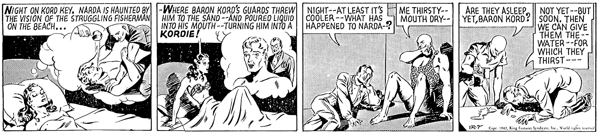 Fiction OCR: NIGHT ON KORD KEY. NARDA IS HAUNTED BY -WHERE 8BARON KORD'S GUARDS THREW NIGHT--AT LEAST IT'S THE VISIÓN OF THE STRUGGLING FISHERMAN ON THE BEACH... ARE THEY ASLEEPME THIRSTY-- MOUTH DRY-- NOT YET--BUT YETBARON KORD? || SOON. THEN WE CAN GIVE THEM THE-- WATER --FOR WHICH THEY THIRST--- HIM TO THE SAND--AND POURED LIQUID COOLER--WHAT HAS INTO HIS MOUTH --TURNING HIM INTO A KORDIE! HAPPENED TO NARDA-? IRT Cupr. :942Wueld riglin erred NIGHT ON KORD KEY. NARDA IS HAUNTED BY -WHERE 8BARON KORD'S GUARDS THREW NIGHT--AT LEAST IT'S THE VISIÓN OF THE STRUGGLING FISHERMAN ON THE BEACH... ARE THEY ASLEEPME THIRSTY-- MOUTH DRY-- NOT YET--BUT YETBARON KORD? || SOON. THEN WE CAN GIVE THEM THE-- WATER --FOR WHICH THEY THIRST--- HIM TO THE SAND--AND POURED LIQUID COOLER--WHAT HAS INTO HIS MOUTH --TURNING HIM INTO A KORDIE! HAPPENED TO NARDA-? IRT Cupr. :942King Featuren SyndicaneWueld riglin erred
