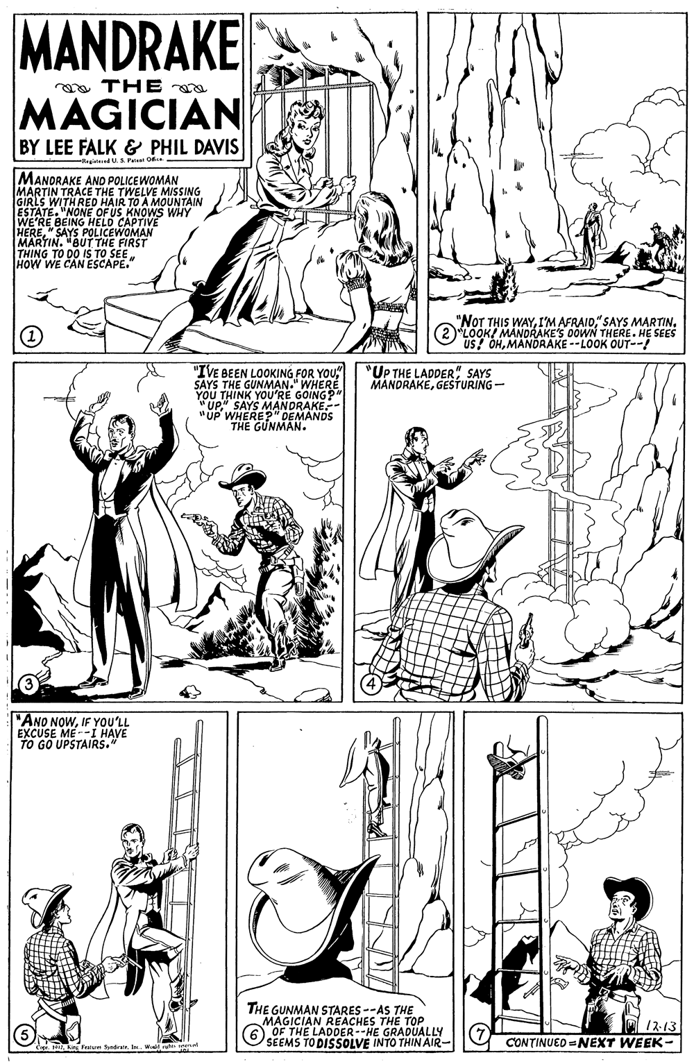 Gesture OCR: MANDRAKE a THE a MAGICIAN BY LEE FALK & PHIL DAVIS -Ragistesed U. S Paleat O MANDRAKE ANO POLICEWOMAN MARTIN TRACE THE TWELVE MISING GIRLS WITH RED HAIR TO A MOUNTAIN ESTATE. "NONE OF US KNOWS WHY WE'RE BEING HELD CAPTIVE "SAYS POLICEWOMAN HERE AUT TME THING TO DO IS TO SEE HOW WE CAN ESCAPE." (1) "NOT THIS WAY(2)LOOK! MANDRAKE'S 0OWN THERE. HE SEES US! OHMANDRAKE --LOOK OUT--! "IVE BEEN LOOKING FOR YOU" SAYS THE GUNMAN." WHERE YOU THINK YOU'RE GOING?" "UP" SAYS MANDRAKE.- "UP WHERE?" DEMANDS THE GUNMAN. "UP THE LADDER" SAYS MANORAKEGESTURING- "ANO NOWIF YOU'LL EXCUSE ME--I HAVE TO GO UPSTAIRS. THE GUNMAN STARES --AS THE MAGICIAN REACHES THE TOP. 6 OF THE LADDER--HE GRADUALLY SEEMS TO DISSOLVE INTO THIN AIR- 12-13 CONTINUED =NEXT WEEK- MANDRAKE a THE a MAGICIAN BY LEE FALK & PHIL DAVIS -Ragistesed U. S Paleat O MANDRAKE ANO POLICEWOMAN MARTIN TRACE THE TWELVE MISING GIRLS WITH RED HAIR TO A MOUNTAIN ESTATE. "NONE OF US KNOWS WHY WE'RE BEING HELD CAPTIVE "SAYS POLICEWOMAN HERE AUT TME THING TO DO IS TO SEE HOW WE CAN ESCAPE." (1) "NOT THIS WAYI'M AFRAIO" SAYS MARTIN(2)LOOK! MANDRAKE'S 0OWN THERE. HE SEES US! OHMANDRAKE --LOOK OUT--! "IVE BEEN LOOKING FOR YOU" SAYS THE GUNMAN." WHERE YOU THINK YOU'RE GOING?" "UP" SAYS MANDRAKE.- "UP WHERE?" DEMANDS THE GUNMAN. "UP THE LADDER" SAYS MANORAKEGESTURING- "ANO NOWIF YOU'LL EXCUSE ME--I HAVE TO GO UPSTAIRS. THE GUNMAN STARES --AS THE MAGICIAN REACHES THE TOP. 6 OF THE LADDER--HE GRADUALLY SEEMS TO DISSOLVE INTO THIN AIR- 12-13 CONTINUED =NEXT WEEK-