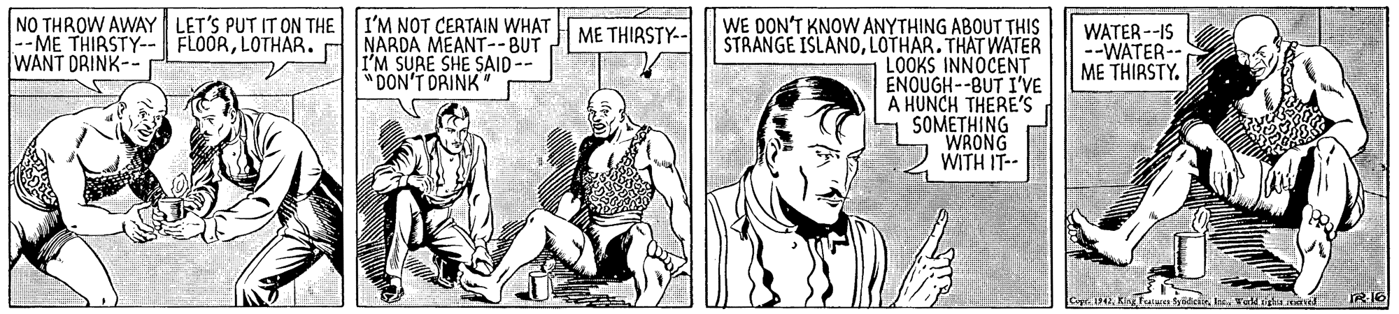 Art OCR: NO THROW AWAY LET'S PUT IT ON THE I'M NOT CERTAIN WHAT FLOORLOTHAR. NARDA MEANT--BUT I'M SURE SHE SAID-- "DON'T DRINK WE OON'T KNOW ANYTHING ABOUT THIS ŠTRANGE ISLANDLOTHAR. THAT WATER LOOKS INNOCENT ENOUGH--BUT IVE A HUNCH THERE'S SOMETHING WRONG WITH IT-- ME THIRSTY-- --ME THIRSTY-- WANT DRINK-- WATER --IS --WATER-- ME THIRSTY. NO THROW AWAY LET'S PUT IT ON THE I'M NOT CERTAIN WHAT FLOORLOTHAR. NARDA MEANT--BUT I'M SURE SHE SAID-- "DON'T DRINK WE OON'T KNOW ANYTHING ABOUT THIS ŠTRANGE ISLANDLOTHAR. THAT WATER LOOKS INNOCENT ENOUGH--BUT IVE A HUNCH THERE'S SOMETHING WRONG WITH IT-- ME THIRSTY-- --ME THIRSTY-- WANT DRINK-- WATER --IS --WATER-- ME THIRSTY.