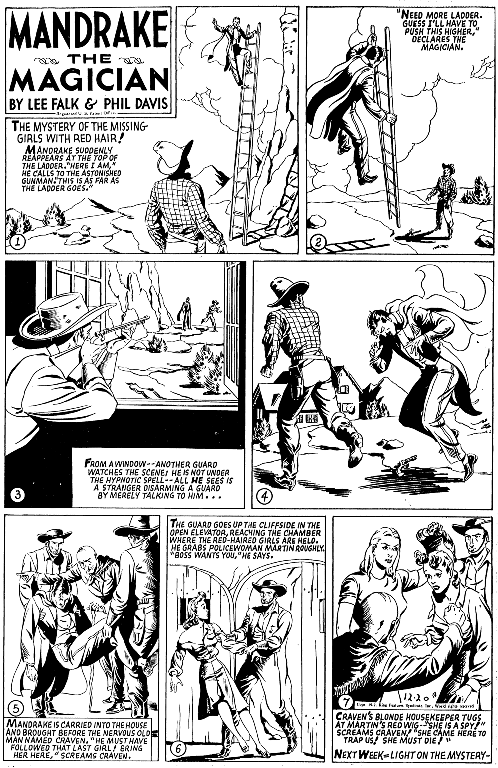 Style OCR: MANDRAKE "NEED MORE LADDER. GUESS I'LL PUSH THIS HIGHER" DECLARES THE MAGICIAN. a THE MAGICIAN BY LEE FALK & PHIL DAVIS Rrgaienel U. S. Patent Of THE MYSTERY OF THE MISSING GIRLS WITH RED HAIR! MANORAKE SUODENLY RÉAPPEARS AT THE TOP OF THE LADDER."HERE I AM" HE CALLS TO THE ASTONISHED GUNMAN. THIS IS AS FAR AS THE LADDER GOES." FROM AWINDOW--ANOTHER GUARD WATCHES THE SCENE; HE IS NOT UNDER THE HYPNOTIC SPELL--ALL HE SEES IS A STRANGER DISARMING A GUARD BY MERELY TALKING TO HIM... THE GUARD GOES UP THE CLIFFSIDE IN THE OPEN ELEVATORREACHING THE CHAMBER WHERE THE REO-HAIRED GIRLS ARE HELO. HE GRABS POLICEWOMAN MARTIN ROUGHLY. "BOSS WANTS YOU"HE SAYS. T12-20 C7F k Fenun etkale. laWed ga ned MANDRAKE IS CARRIEO INTO THE HOUSE ANO BROUGHT BEFORE THE NERVVOUS OLDE MAN NAMED CRAVEN. "HE MUST HAVE FOLLOWED THAT LAST GIRL GRING HER HERE" SCREAMS CRAVEN. CRAVEN'S BLONOE HOUSEKEEPER TUGS AT MARTIN'S REO WIG-SHE IS A SPY" SCREAMS CRAVEN"SHE CAME HERE TO TRAP US! SHE MUST DIE" NEXT WEEK LIGHT ON THE MYSTERY- MANDRAKE "NEED MORE LADDER. GUESS I'LL PUSH THIS HIGHER" DECLARES THE MAGICIAN. a THE MAGICIAN BY LEE FALK & PHIL DAVIS Rrgaienel U. S. Patent Of THE MYSTERY OF THE MISSING GIRLS WITH RED HAIR! MANORAKE SUODENLY RÉAPPEARS AT THE TOP OF THE LADDER."HERE I AM" HE CALLS TO THE ASTONISHED GUNMAN. THIS IS AS FAR AS THE LADDER GOES." FROM AWINDOW--ANOTHER GUARD WATCHES THE SCENE; HE IS NOT UNDER THE HYPNOTIC SPELL--ALL HE SEES IS A STRANGER DISARMING A GUARD BY MERELY TALKING TO HIM... THE GUARD GOES UP THE CLIFFSIDE IN THE OPEN ELEVATORREACHING THE CHAMBER WHERE THE REO-HAIRED GIRLS ARE HELO. HE GRABS POLICEWOMAN MARTIN ROUGHLY. "BOSS WANTS YOU"HE SAYS. T12-20 C7F k Fenun etkale. laWed ga ned MANDRAKE IS CARRIEO INTO THE HOUSE ANO BROUGHT BEFORE THE NERVVOUS OLDE MAN NAMED CRAVEN. "HE MUST HAVE FOLLOWED THAT LAST GIRL GRING HER HERE" SCREAMS CRAVEN. CRAVEN'S BLONOE HOUSEKEEPER TUGS AT MARTIN'S REO WIG-SHE IS A SPY" SCREAMS CRAVEN"SHE CAME HERE TO TRAP US! SHE MUST DIE" NEXT WEEK LIGHT ON THE MYSTERY-