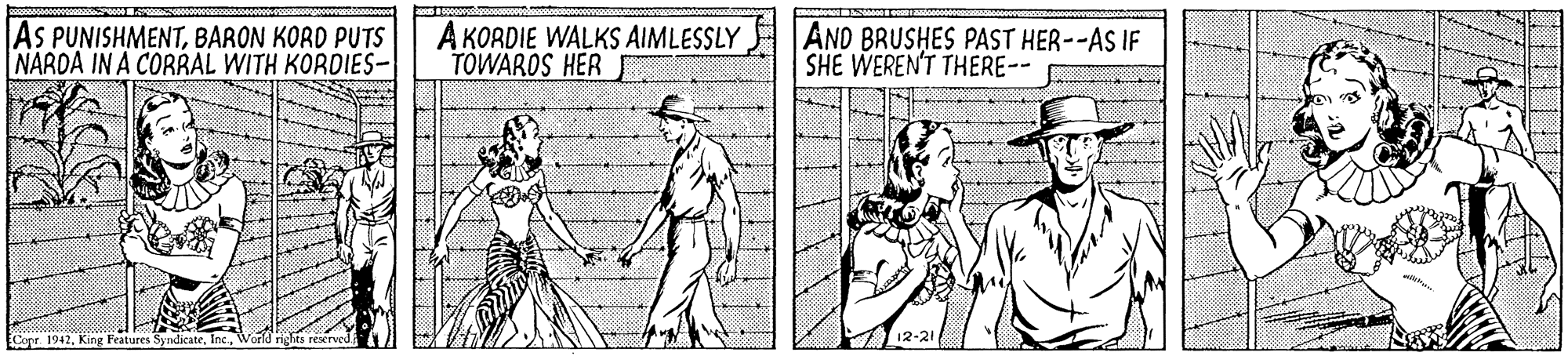 Elbow OCR: AS PUNISHMENTBARON KORD PUTS NARDA IN A CORRAL WITH KORDIES- A KORDIE WALKS AIMLESSLY TOWAROS HER AND BRUSHES PAST HER--AS IF SHE WEREN'T THERE-- Copr. 1942World rights rescrved 12-21 AS PUNISHMENTBARON KORD PUTS NARDA IN A CORRAL WITH KORDIES- A KORDIE WALKS AIMLESSLY TOWAROS HER AND BRUSHES PAST HER--AS IF SHE WEREN'T THERE-- Copr. 1942King Features SyndicateWorld rights rescrved 12-21