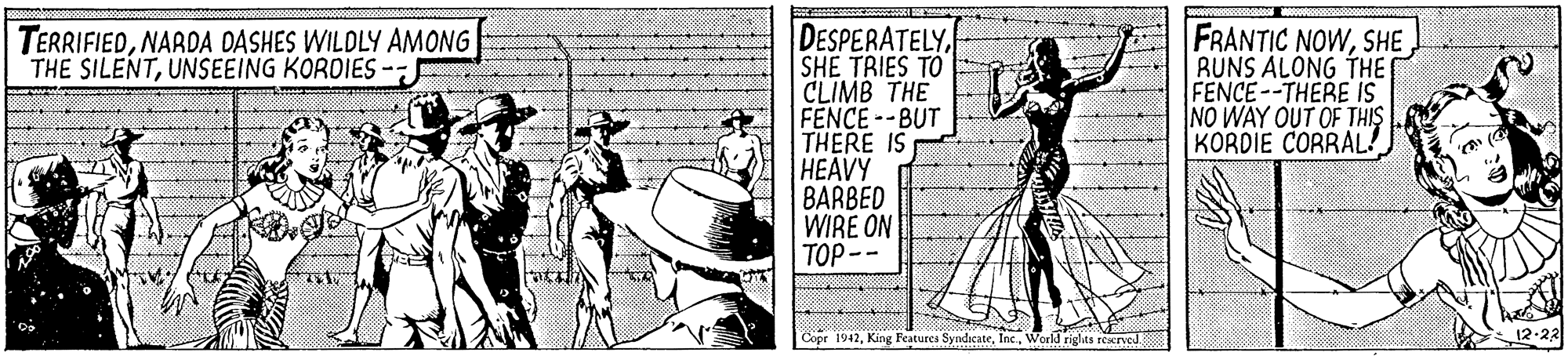 Fedora OCR: DESPERATELYSHE TRIES TO CLIMB THE FENCE--BUT THERE IS HEAVY BARBED WIRE ON TOP -- FRANTIC NOWSHE RUNS ALONG THE FENCE--THERE IS NO WAY OUT OF THIS KORDIE CORRAL! TERRIFIEDNARDA DASHES WILDLY AMONG THE SILENTUNSEEING KOROIES-; Copr 1942World riglhts recrved. 12-22 DESPERATELYSHE TRIES TO CLIMB THE FENCE--BUT THERE IS HEAVY BARBED WIRE ON TOP -- FRANTIC NOWSHE RUNS ALONG THE FENCE--THERE IS NO WAY OUT OF THIS KORDIE CORRAL! TERRIFIEDNARDA DASHES WILDLY AMONG THE SILENTUNSEEING KOROIES-; Copr 1942King Features SyndicateWorld riglhts recrved. 12-22