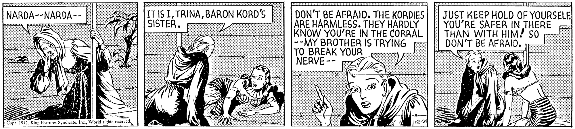 Publication OCR: IT IS IBARON KORD'S SISTER. DON'T BE AFRAID. THE KORDIES ARE HARMLESS. THEY HÄRDLY KNOW YOU'RE IN THE CORRAL --M? BROTHER IS TRYING TO BREAK YOUR NERVE -- JUST KEEP HOLD OF YOURSELE YOU'RE SAFER IN THERE THAN WITH HIM! so DON'T BE AFRAID. NARDA--NARDA-- Cupr 1942. King Fearures SyndicateWorld rights reserved IT IS IBARON KORD'S SISTER. DON'T BE AFRAID. THE KORDIES ARE HARMLESS. THEY HÄRDLY KNOW YOU'RE IN THE CORRAL --M? BROTHER IS TRYING TO BREAK YOUR NERVE -- JUST KEEP HOLD OF YOURSELE YOU'RE SAFER IN THERE THAN WITH HIM! so DON'T BE AFRAID. NARDA--NARDA-- Cupr 1942. King Fearures SyndicateWorld rights reserved
