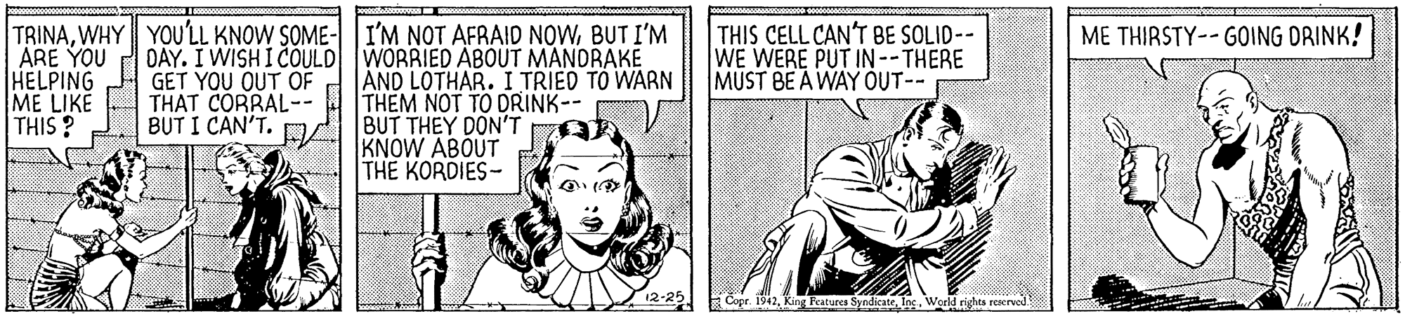 Happy OCR: TRINABUT I'M ARE YOU DAY. I WISH I COULD WORRIED ABOUT MANDRAKE HELPING ME LIKE THIS ? THIS CELL CAN'T BE SOLID-- WE WERE PUT IN--THERE MUST BE A WAY OUT-- ME THIRSTY-- GOING DRINK! GET YOU OUT OF THAT CORRAL-- BUT I CAN'T. AND LOTHAR. I TRIED TO WARN THEM NOT TO DRINK-- BUT THEY DON'T KNOW ABOUT THE KORDIES- Copr. 1942World rights reaerved TRINAWHY YOU'LL KNOW SOME- |I'M NOT AFRAID NOWBUT I'M ARE YOU DAY. I WISH I COULD WORRIED ABOUT MANDRAKE HELPING ME LIKE THIS ? THIS CELL CAN'T BE SOLID-- WE WERE PUT IN--THERE MUST BE A WAY OUT-- ME THIRSTY-- GOING DRINK! GET YOU OUT OF THAT CORRAL-- BUT I CAN'T. AND LOTHAR. I TRIED TO WARN THEM NOT TO DRINK-- BUT THEY DON'T KNOW ABOUT THE KORDIES- Copr. 1942King Features SyndicateWorld rights reaerved