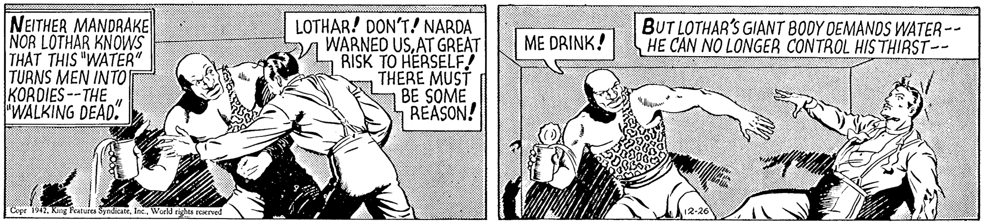 Illustration OCR: NEITHER MANDRAKE NOR LOTHAR KNOWS THAT THIS "WATER" TURNS MEN INTO KORDIES --THE "WALKING DEAD. LOTHAR! DON'T! NARDA WARNED USAT GREAT RISK TO HERSELF! THERE MUST BE SOME REASON! BUT LOTHAR'S GIANT BODY OEMANDS WATER-- HE CAN NO LONGER CONTROL HIS THIRST-- ME DRINK! Copr 1942Workd rights reerved NEITHER MANDRAKE NOR LOTHAR KNOWS THAT THIS "WATER" TURNS MEN INTO KORDIES --THE "WALKING DEAD. LOTHAR! DON'T! NARDA WARNED USAT GREAT RISK TO HERSELF! THERE MUST BE SOME REASON! BUT LOTHAR'S GIANT BODY OEMANDS WATER-- HE CAN NO LONGER CONTROL HIS THIRST-- ME DRINK! Copr 1942King Peatures SyndicateWorkd rights reerved