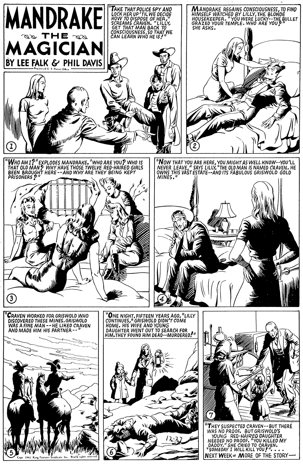 Font OCR: MANDRAKE "TAKE THAT POLICE SPY ANO LOCK HER UP'TIL WE DECIDE E HER" HOW TO DISPOSE OF H SCREAMS CRAVEN. "LILLYGET THAT MAN BACK TO CONSCIOUSNESSSO THAT WE CAN LEARN WHO HE IS" MANDRAKE REGAINS CONSCIOUSNESSTO FIND HIMSELF WATCHEO BY LILLYTHE BLONDE HOUSEKEEPER."YOU WERE LUCKY--THE BULLET GRAZED YOUR TEMPLE. WHO ARE YOU? SHE ASKS. a THE MAGICIAN BY LEE FALK & PHIL DAVIS -Reaisteed U S Peent Once "WHO AM I?"EXPLODES MANDRAKE. "WHO ARE YOU? wHO IS THAT OLO MAN? WHY HAVE THOSE TWELVE RED-HAIRED GIRLS BEEN BROUGHT HERE --ANO WHY ARE THEY BEING KEPT PRISONERS ?" "Now THAT YOU ARE HEREYOU MIGHT AS WELL KNOW--YOU'LL NEVER LEAVE" SAYS LILLY. "THE OLO MAN IS NAMED CRAVEN. HE OWNS THIS VASTESTATE--AND ITS FABULOUS GRISWOLD GOLO MINES. "CRAVEN WORKEO FOR GRISWOLD WHO DISCOVERED THESE MINES.GRISWOLO WAS A FINE MAN -- HE LIKED CRAVEN AND MADE HIM HIS PARTNER --* "ONE NIGHT"LILLY CONTINUESGRISWOLD DIDN'T COME HOME. HIS WIFE AND YOUNG DAUGHTER WENT OUT TO SEARCH FOR HIM.THEY FOUND HIM DEAD--MURDERED!" "THEY SUSPECTED CRAVEN--BUT THERÉ WAS NO PROOF. BUT GRISWOLD'S YOUNG RED-HAIRED DAUGHTER NEEDED NO PROOF. "YOU KILLED MY DADDY" SHE CRIED TO CRAVEN. "SOMEDAY I WILL KILL YOU!"... NEXT WEEK= MORE OF THE STORY- 12:37 6 Cop 1 King Featune Sandcate. In Kerld naht rere MANDRAKE "TAKE THAT POLICE SPY ANO LOCK HER UP'TIL WE DECIDE E HER" HOW TO DISPOSE OF H SCREAMS CRAVEN. "LILLYGET THAT MAN BACK TO CONSCIOUSNESSSO THAT WE CAN LEARN WHO HE IS" MANDRAKE REGAINS CONSCIOUSNESSTO FIND HIMSELF WATCHEO BY LILLYTHE BLONDE HOUSEKEEPER."YOU WERE LUCKY--THE BULLET GRAZED YOUR TEMPLE. WHO ARE YOU? SHE ASKS. a THE MAGICIAN BY LEE FALK & PHIL DAVIS -Reaisteed U S Peent Once "WHO AM I?"EXPLODES MANDRAKE. "WHO ARE YOU? wHO IS THAT OLO MAN? WHY HAVE THOSE TWELVE RED-HAIRED GIRLS BEEN BROUGHT HERE --ANO WHY ARE THEY BEING KEPT PRISONERS ?" "Now THAT YOU ARE HEREYOU MIGHT AS WELL KNOW--YOU'LL NEVER LEAVE" SAYS LILLY. "THE OLO MAN IS NAMED CRAVEN. HE OWNS THIS VASTESTATE--AND ITS FABULOUS GRISWOLD GOLO MINES. "CRAVEN WORKEO FOR GRISWOLD WHO DISCOVERED THESE MINES.GRISWOLO WAS A FINE MAN -- HE LIKED CRAVEN AND MADE HIM HIS PARTNER --* "ONE NIGHTFIFTEEN YEARS AGO"LILLY CONTINUESGRISWOLD DIDN'T COME HOME. HIS WIFE AND YOUNG DAUGHTER WENT OUT TO SEARCH FOR HIM.THEY FOUND HIM DEAD--MURDERED!" "THEY SUSPECTED CRAVEN--BUT THERÉ WAS NO PROOF. BUT GRISWOLD'S YOUNG RED-HAIRED DAUGHTER NEEDED NO PROOF. "YOU KILLED MY DADDY" SHE CRIED TO CRAVEN. "SOMEDAY I WILL KILL YOU!"... NEXT WEEK= MORE OF THE STORY- 12:37 6 Cop 1 King Featune Sandcate. In Kerld naht rere