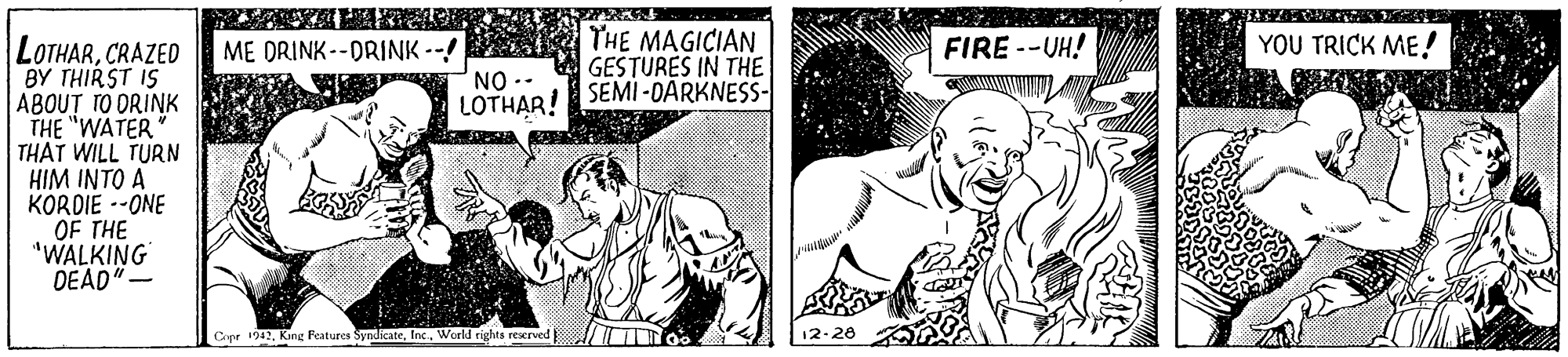 Gesture OCR: THE MAGICIAN GESTURES IN THE SEMI -DARKNESS- YOU TRICK ME! LOTHARCRAZED BY THIRST IS ABOUT TO DRINK THE "WATER THAT WILL TURN HIM INTO A KORDIE --ONE OF THE "WALKING DEAD"- ME DRINK--DRINK --! FIRE --UH! NO -- LOTHAR! Cope 192World rights reerved 12-28 THE MAGICIAN GESTURES IN THE SEMI -DARKNESS- YOU TRICK ME! LOTHARCRAZED BY THIRST IS ABOUT TO DRINK THE "WATER THAT WILL TURN HIM INTO A KORDIE --ONE OF THE "WALKING DEAD"- ME DRINK--DRINK --! FIRE --UH! NO -- LOTHAR! Cope 192Kang Features SyndicateWorld rights reerved 12-28