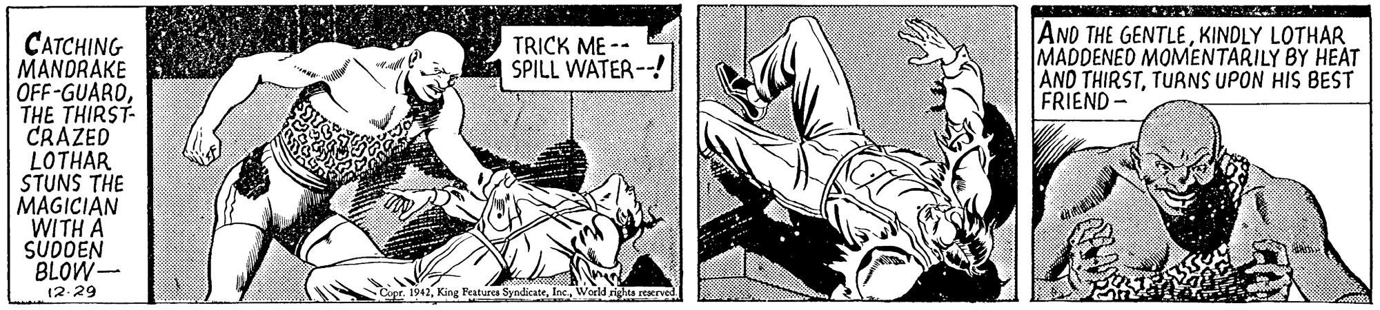 Comic book OCR: AND THE GENTLEKINDLY LOTHAR MADDENED MOMENTARILY BY HEAT AND THIRSTTURNS UPON HIS BEST FRIEND- CATCHING MANDRAKE OFF-GUAROTHE THIRST- CRAZED LOTHAR STUNS THE MAGICIAN WITH A SUDDEN BLOW- TRICK ME -- SPILL WATER--! 12.29 Copr. 1942World rights rescrved AND THE GENTLEKINDLY LOTHAR MADDENED MOMENTARILY BY HEAT AND THIRSTTURNS UPON HIS BEST FRIEND- CATCHING MANDRAKE OFF-GUAROTHE THIRST- CRAZED LOTHAR STUNS THE MAGICIAN WITH A SUDDEN BLOW- TRICK ME -- SPILL WATER--! 12.29 Copr. 1942King Features SyndicateWorld rights rescrved