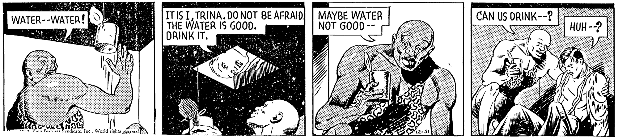 Art OCR: IT IS ITRINA. DO NOT BE AFRAID THE WATER IS GOOD. DRINK IT. MAYBE WATER NOT GOOD -- WATER--WATER! CAN US DRINK--? HUH -? SundicateWorld rights rerved IT IS ITRINA. DO NOT BE AFRAID THE WATER IS GOOD. DRINK IT. MAYBE WATER NOT GOOD -- WATER--WATER! CAN US DRINK--? HUH -? SundicateWorld rights rerved