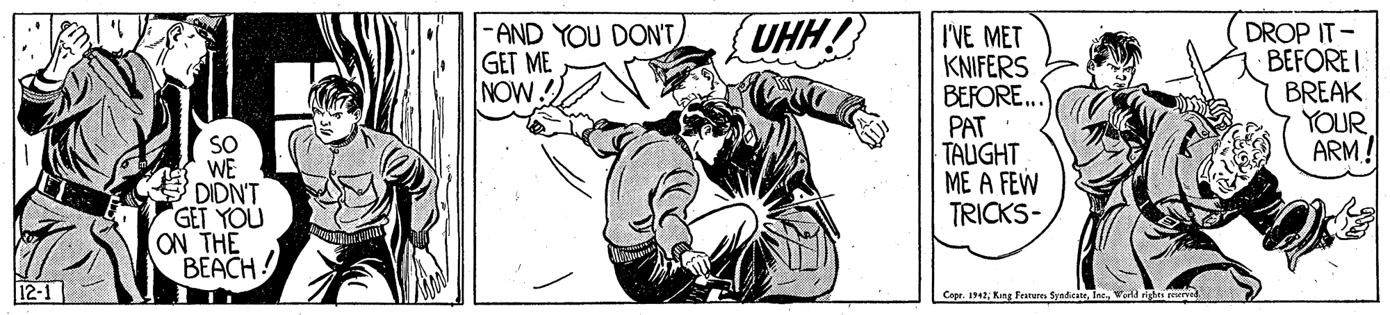 Fictional character OCR: UHH! -AND YOU DON'T GET ME NOW I'VE MET KNIFERS BEFORE.. PAT TAUGHT ME A FEW TRICKS- DROP IT- BEFORE I BREAK YOUR ARM! SO WE DIDN'T GET YOU ON THE BEACH Copr. 1942Ins. rights reerved UHH! -AND YOU DON'T GET ME NOW I'VE MET KNIFERS BEFORE.. PAT TAUGHT ME A FEW TRICKS- DROP IT- BEFORE I BREAK YOUR ARM! SO WE DIDN'T GET YOU ON THE BEACH Copr. 1942King Fearures SyndicateIns. rights reerved