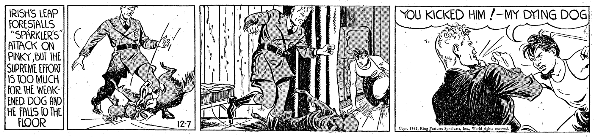Visual arts OCR: YOU KICKED HIM !-MY DYING DOG IRISH'S LEAP FORESTALLS "SPÁRKLER'S" ATTACK ON PINKY BUT THE SUPREME EFFORT IS TOO MUCH FOR THE WEAK- ENED DOG AND HE FALLS TO THE FLOOR 12-7 Capr. 1942erld righes resrend. YOU KICKED HIM !-MY DYING DOG IRISH'S LEAP FORESTALLS "SPÁRKLER'S" ATTACK ON PINKY BUT THE SUPREME EFFORT IS TOO MUCH FOR THE WEAK- ENED DOG AND HE FALLS TO THE FLOOR 12-7 Capr. 1942King festues Synkcaeerld righes resrend.
