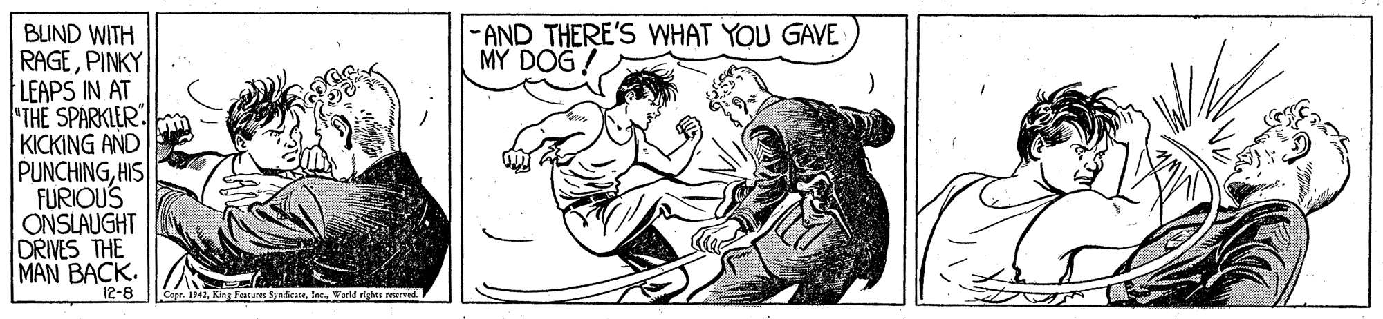 Happy OCR: -AND THERE'S WHAT YOU GAVE MY DOG ! BLIND WITH RAGEPINKY". LEAPS IN AT "THE SPARKLER KICKING AND PUNCHINGHIS FURIOUS ONSLAUGHT DRIVES THE MAN BACK. 12-8 Copr. 1342World rights reerved. -AND THERE'S WHAT YOU GAVE MY DOG ! BLIND WITH RAGEPINKY". LEAPS IN AT "THE SPARKLER KICKING AND PUNCHINGHIS FURIOUS ONSLAUGHT DRIVES THE MAN BACK. 12-8 Copr. 1342King Featurer SyadicateWorld rights reerved.