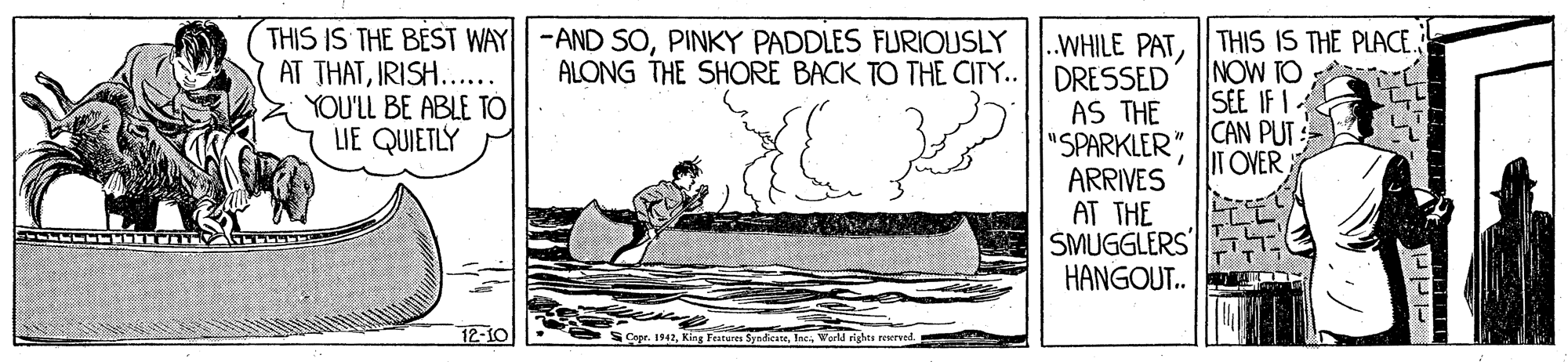 Drawing OCR: THIS IS THE BEST WAY -AND SOPINKY PADDLES FURIOUSLY AT THATIRISH... YOU'LL BE ABLE TO LIE QUIETLY THIS IS THE PLACE. NOW TO SEE IF I. .WHILE PAT DRESSED AS THE "SPARKLER" CAN PUT: ARRIVES AT THE SMUGGLERS HANGOUT.. ALONG THE SHORE BACK TO THE CITY.. IT OVER 12-10 S Copr. 1942World rights rewrved. THIS IS THE BEST WAY -AND SOPINKY PADDLES FURIOUSLY AT THATIRISH... YOU'LL BE ABLE TO LIE QUIETLY THIS IS THE PLACE. NOW TO SEE IF I. .WHILE PAT DRESSED AS THE "SPARKLER" CAN PUT: ARRIVES AT THE SMUGGLERS HANGOUT.. ALONG THE SHORE BACK TO THE CITY.. IT OVER 12-10 S Copr. 1942King Features SyndicateWorld rights rewrved.