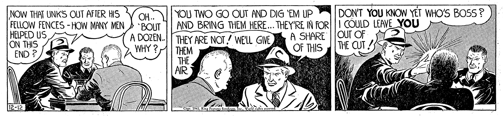 Conversation OCR: DON'T YOU KNOW YET WHO'S BOSS? NOW THAT UNK'S OUT AFTER HIS FELLOW FENCES -HOW MANY MEN HELPED US ON THIS END ? OH.. BOUT A DOZEN. WHY ? YOU TWO GO OUT AND DIG 'EM UP AND BRING THEM HERE... THEY'RE IN FORI COULD LEAVE YOU THEY ARE NOT! WELL GIVE THEM THE AIR OUT OF THE CUT A SHARE OF THIS 12-12 CKing features Svndia DON'T YOU KNOW YET WHO'S BOSS? NOW THAT UNK'S OUT AFTER HIS FELLOW FENCES -HOW MANY MEN HELPED US ON THIS END ? OH.. BOUT A DOZEN. WHY ? YOU TWO GO OUT AND DIG 'EM UP AND BRING THEM HERE... THEY'RE IN FORI COULD LEAVE YOU THEY ARE NOT! WELL GIVE THEM THE AIR OUT OF THE CUT A SHARE OF THIS 12-12 CKing features Svndia