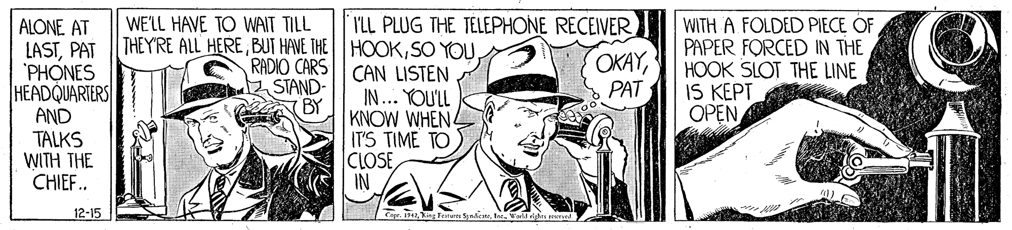 Drawing OCR: I'LL PLUG THE TELEPHONE RECEIVER WITH A FOLDED PIECE OF PAPER FORCED IN THE HOOK SLOT THE LINE IS KEPT OPEN WE'LL HAVE TO WAIT TILL ALONE AT LASTPAT PHONES HEADQUARTERS AND TALKS WITH THE CHIEF.. THEY'RE ALL HERERADIO CARS STAND- CAN LISTEN IN... YOU'LL OKAYPAT BY KNOW WHEN4 IT'S TIME TO CLOSE IN 12-15 LCopr. 1942Ine. Warl righrs reered I'LL PLUG THE TELEPHONE RECEIVER WITH A FOLDED PIECE OF PAPER FORCED IN THE HOOK SLOT THE LINE IS KEPT OPEN WE'LL HAVE TO WAIT TILL ALONE AT LASTPAT PHONES HEADQUARTERS AND TALKS WITH THE CHIEF.. THEY'RE ALL HEREBUT HAVE THE HOOKSO YOURADIO CARS STAND- CAN LISTEN IN... YOU'LL OKAYPAT BY KNOW WHEN4 IT'S TIME TO CLOSE IN 12-15 LCopr. 1942Kieg Tearures SynlicateIne. Warl righrs reered