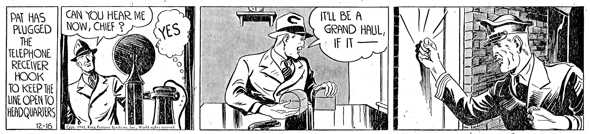 Elbow OCR: CAN YOU HEAR ME NOWCHIEF ? ITLL BE A GRAND HAULIF IT PAT HAS PLUGGED THE TELEPHONE RECEIVER HOOK TO KEEP THE LINE OPEN TO HEADQUARTERS YES 12-16 Corr. 1942King Features Synieste. Ine. Worll righs seervid. ?? ? CAN YOU HEAR ME NOWCHIEF ? ITLL BE A GRAND HAULIF IT PAT HAS PLUGGED THE TELEPHONE RECEIVER HOOK TO KEEP THE LINE OPEN TO HEADQUARTERS YES 12-16 Corr. 1942King Features Synieste. Ine. Worll righs seervid. ? ? ?