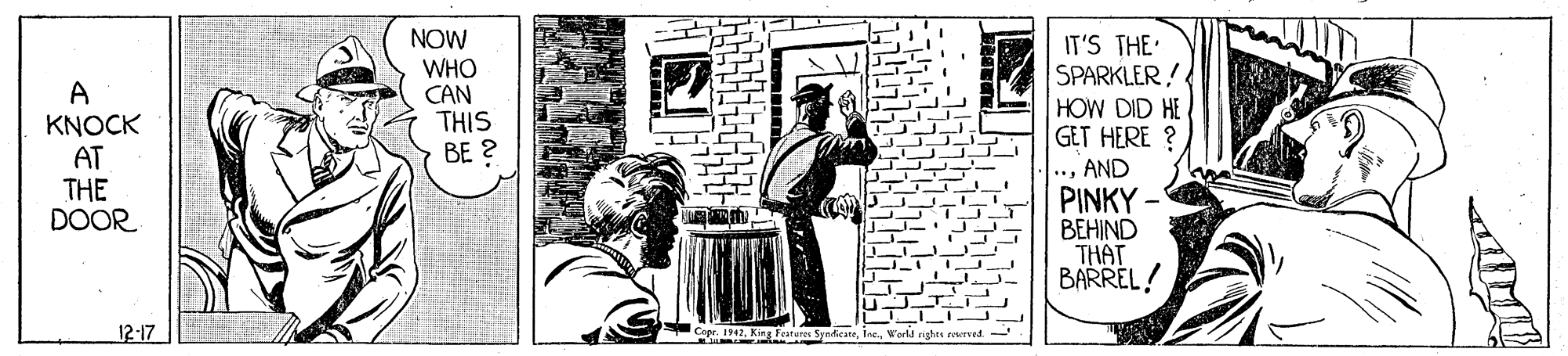Monochrome OCR: NOW WHO CAN THIS BE ? IT'S THE SPARKLER! A KNOCK AT THE DOOR HOW DID HE GET HERE ? *AND PINKY - BEHIND THAT BARREL! 12-17 Capr. 1942World rights rerved. NOW WHO CAN THIS BE ? IT'S THE SPARKLER! A KNOCK AT THE DOOR HOW DID HE GET HERE ? *AND PINKY - BEHIND THAT BARREL! 12-17 Capr. 1942King Feateres SynicateWorld rights rerved.