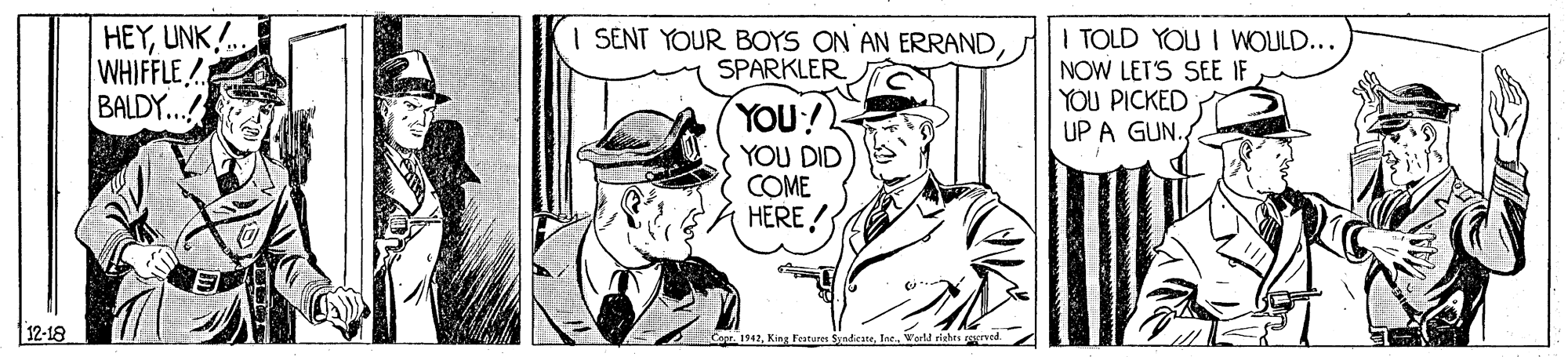 Art OCR: HEYUNK . WHIFFLE BALDY... I TOLD YOU I WOULD... NOW LET'S SEE IF YOU PICKED UP A GUN. SENT YOUR BOYS ON AN ERRANDSPARKLER YOU! YOU DID COME HERE ! 12-18 Copr. 1942Ine. Varld tiechrs erved. HEYUNK . WHIFFLE BALDY... I TOLD YOU I WOULD... NOW LET'S SEE IF YOU PICKED UP A GUN. SENT YOUR BOYS ON AN ERRANDSPARKLER YOU! YOU DID COME HERE ! 12-18 Copr. 1942King Featurer SyadieateIne. Varld tiechrs erved.