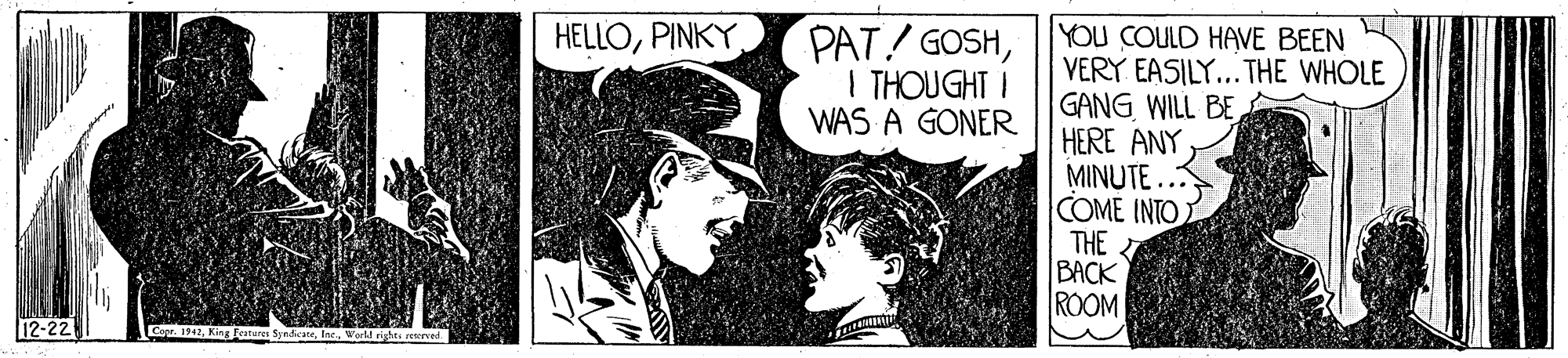 Monochrome OCR: PAT! GOSHI THOUGHT I WAS A GONER YOU COULD HAVE BEEN VERY EASILY... THE WHOLE GANG WILL BE HERE ANYMINUTE ... COME INTO THE BACK ROOM HELLOPINKY 12-22 CaWorld rights ret PAT! GOSHI THOUGHT I WAS A GONER YOU COULD HAVE BEEN VERY EASILY... THE WHOLE GANG WILL BE HERE ANYMINUTE ... COME INTO THE BACK ROOM HELLOPINKY 12-22 CaKing esturn SyndcateWorld rights ret