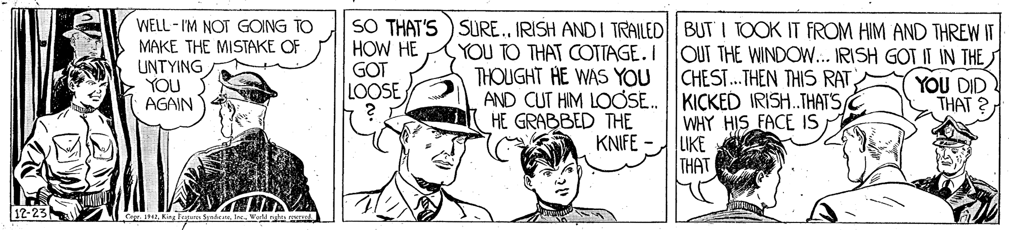 Cartoon OCR: SO THAT'S ) SURE.IRISH AND I TRAILED BUT I TOOK IT FROM HIM AND THREW IT WELL - I'M NOT GOING TO MAKE THE MISTAKE OF UNTYING YOU AGAIN HOW HE GOT LOOSE YOU TO THAT COTTAGE. I |OUT THE WINDOW... IRISH GOT IT IN THE) THOUGHT HE WAS YOU CHEST... THEN THIS RATAND CUT HIM LOOSE. | KICKED IRISH.THAT'S YOU DID THAT ? HE GRABBED THE WHY HIS FACE IS LIKE THAT KNIFE WIKANW 12-23 Capr. 1942. King Feagures SyndcaneWorld SO THAT'S ) SURE.IRISH AND I TRAILED BUT I TOOK IT FROM HIM AND THREW IT WELL - I'M NOT GOING TO MAKE THE MISTAKE OF UNTYING YOU AGAIN HOW HE GOT LOOSE YOU TO THAT COTTAGE. I |OUT THE WINDOW... IRISH GOT IT IN THE) THOUGHT HE WAS YOU CHEST... THEN THIS RATAND CUT HIM LOOSE. | KICKED IRISH.THAT'S YOU DID THAT ? HE GRABBED THE WHY HIS FACE IS LIKE THAT KNIFE WIKANW 12-23 Capr. 1942. King Feagures Syndcane