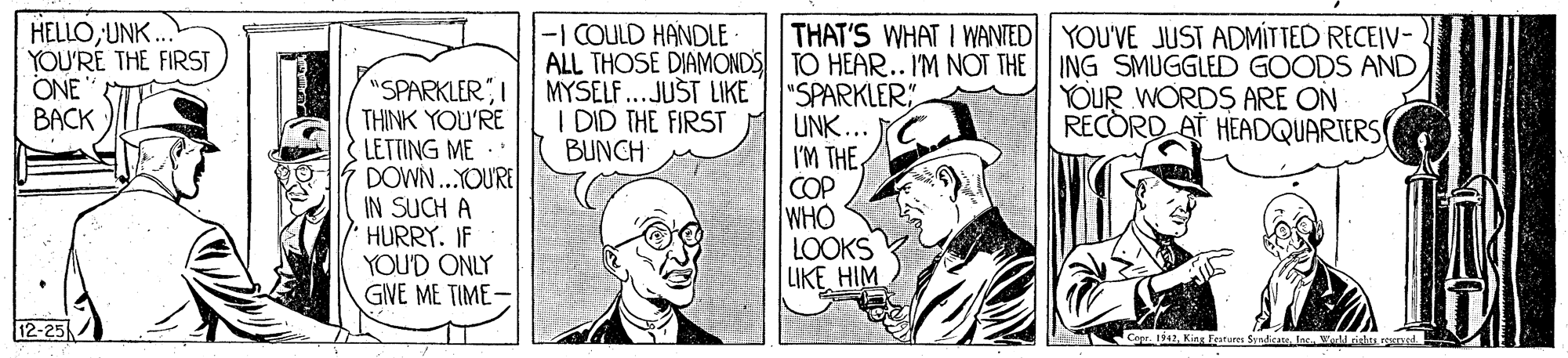 Illustration OCR: HELLOUNK. YOU'RÉ THE FIRST ONE BACK -I COULD HANDLE- ALL THOSE DIAMONDS TO HEAR.. I'M NOT THE ING SMUGGLED GOODS AND MYSEL ...JUST LIKE I DID THE FIRST BUNCH THAT'S WHAT I WANTED|| YOU'VE JUST ADMÍTTED RECEIV- "SPARKLERI THINK YOU'RE LETTING ME DOWN..YOURE IN SUCH A HURRY. IF YOU'D ONLY GIVE ME TIME- "SPARKLER UNK... I'M THE COP WHO LOOKS LIKEHIM YOUR WORDS ARE ON RECORD AT HEADQUARIERS 12-25 Corr. 42Welrishas ronst HELLOUNK. YOU'RÉ THE FIRST ONE BACK -I COULD HANDLE- ALL THOSE DIAMONDS TO HEAR.. I'M NOT THE ING SMUGGLED GOODS AND MYSEL ...JUST LIKE I DID THE FIRST BUNCH THAT'S WHAT I WANTED|| YOU'VE JUST ADMÍTTED RECEIV- "SPARKLERI THINK YOU'RE LETTING ME DOWN..YOURE IN SUCH A HURRY. IF YOU'D ONLY GIVE ME TIME- "SPARKLER UNK... I'M THE COP WHO LOOKS LIKEHIM YOUR WORDS ARE ON RECORD AT HEADQUARIERS 12-25 Corr. 42Kine Fature Srndican lasWelrishas ronst