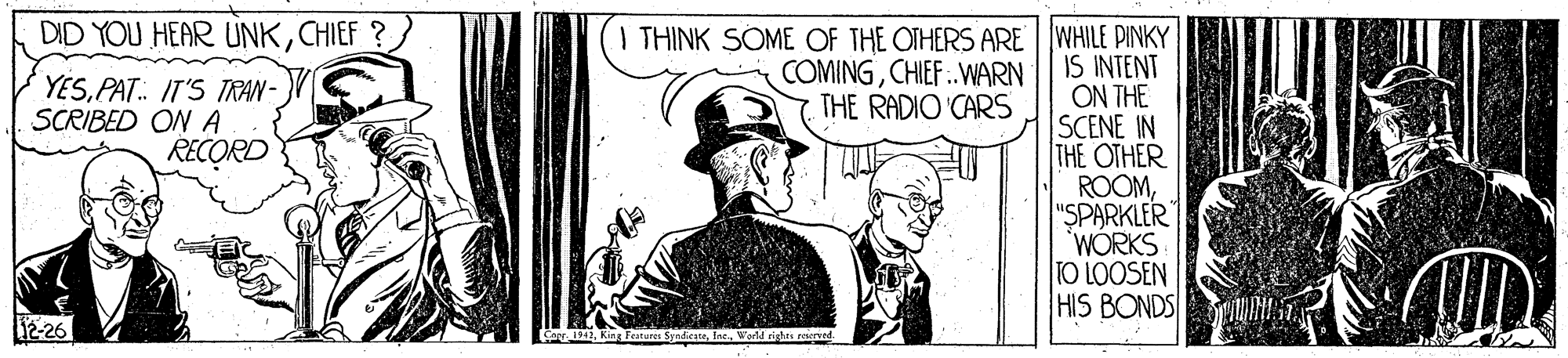 Comic book OCR: DID YOU HEAR UNKCHIEF ? I THINK SOME OF THE OTHERS ARE | WHILE PINKY IS INTENT ON THE SCENE IN THE OTHER ROOM"SPARKLER 'WÓRKS TO LOOSEN HIS BONDS YESPAT.. IT'S TRAN - SCRIBED ON A RECORD COMINGCHIEF ..WARN THE RADIO CARS 12-26 Carr 12DID YOU HEAR UNKCHIEF ? I THINK SOME OF THE OTHERS ARE | WHILE PINKY IS INTENT ON THE SCENE IN THE OTHER ROOM"SPARKLER 'WÓRKS TO LOOSEN HIS BONDS YESPAT.. IT'S TRAN - SCRIBED ON A RECORD COMINGCHIEF ..WARN THE RADIO CARS 12-26 Carr 12King Foiter Syndce