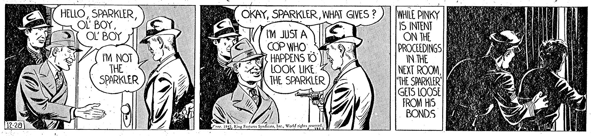 Gesture OCR: HELLOOL' BOY OKAYWHAT GIVES ? I'M JUST A COP WHO HAPPENS TO LOOK LIKE THE SPARKLER WHILE PINKY IS INTENT ON THE PROCEEDINGS IN THE NEXT ROOM THE SPARKLER" GETS LOOSE FROM HIS BONDS I'M NOT THE SPARKLER 12-28 Fare. 1942World righes re HELLOOL BOYOL' BOY OKAYWHAT GIVES ? I'M JUST A COP WHO HAPPENS TO LOOK LIKE THE SPARKLER WHILE PINKY IS INTENT ON THE PROCEEDINGS IN THE NEXT ROOM THE SPARKLER" GETS LOOSE FROM HIS BONDS I'M NOT THE SPARKLER 12-28 Fare. 1942King Festures SynfirateWorld righes re