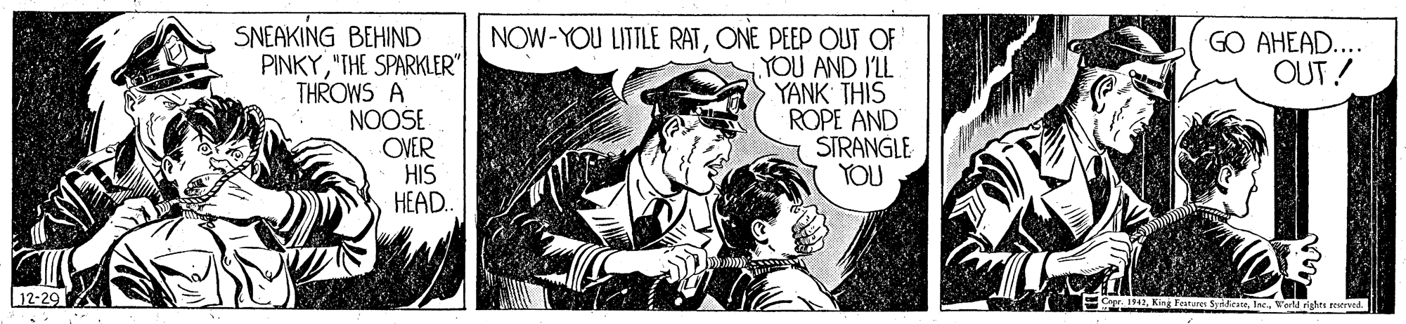 Drawing OCR: SNEAKING BEHIND PINKY"THE SPARKLER" THROWS A NOOSE OVER HIS HEAD. NOW-YOU LITTLE RATONE PEEP OUT OF YOU AND I'LL YANK THIS ROPE AND STRANGLE YOU GO AHEAD... OUT! 12-29 Festures SydicateIne. World rights restrved. SNEAKING BEHIND PINKY"THE SPARKLER" THROWS A NOOSE OVER HIS HEAD. NOW-YOU LITTLE RATONE PEEP OUT OF YOU AND I'LL YANK THIS ROPE AND STRANGLE YOU GO AHEAD... OUT! 12-29 Festures SydicateIne. World rights restrved.